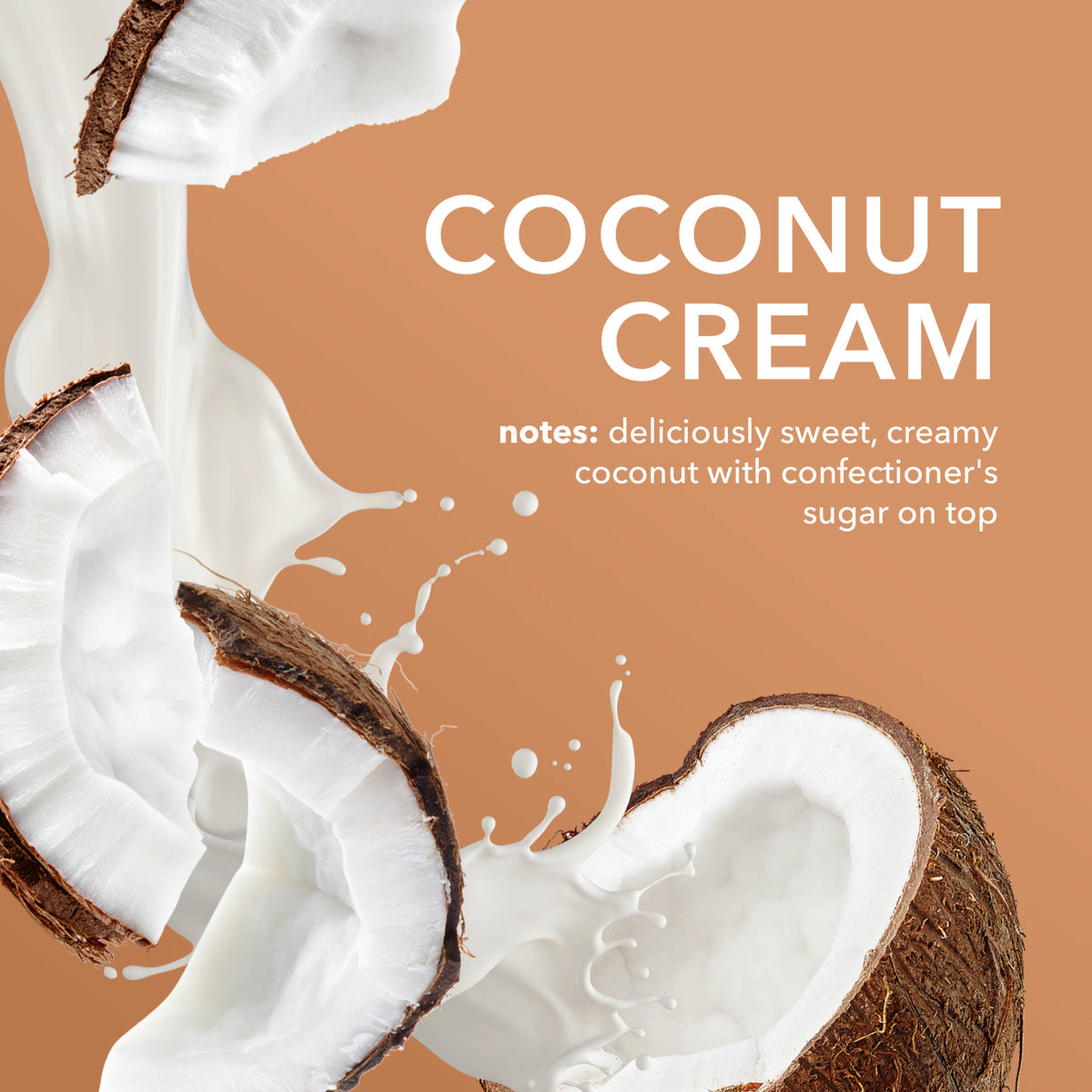 Coconut Cream Fragrance Notes: Deliciously sweet, creamy coconut with confectioner's sugar on top.