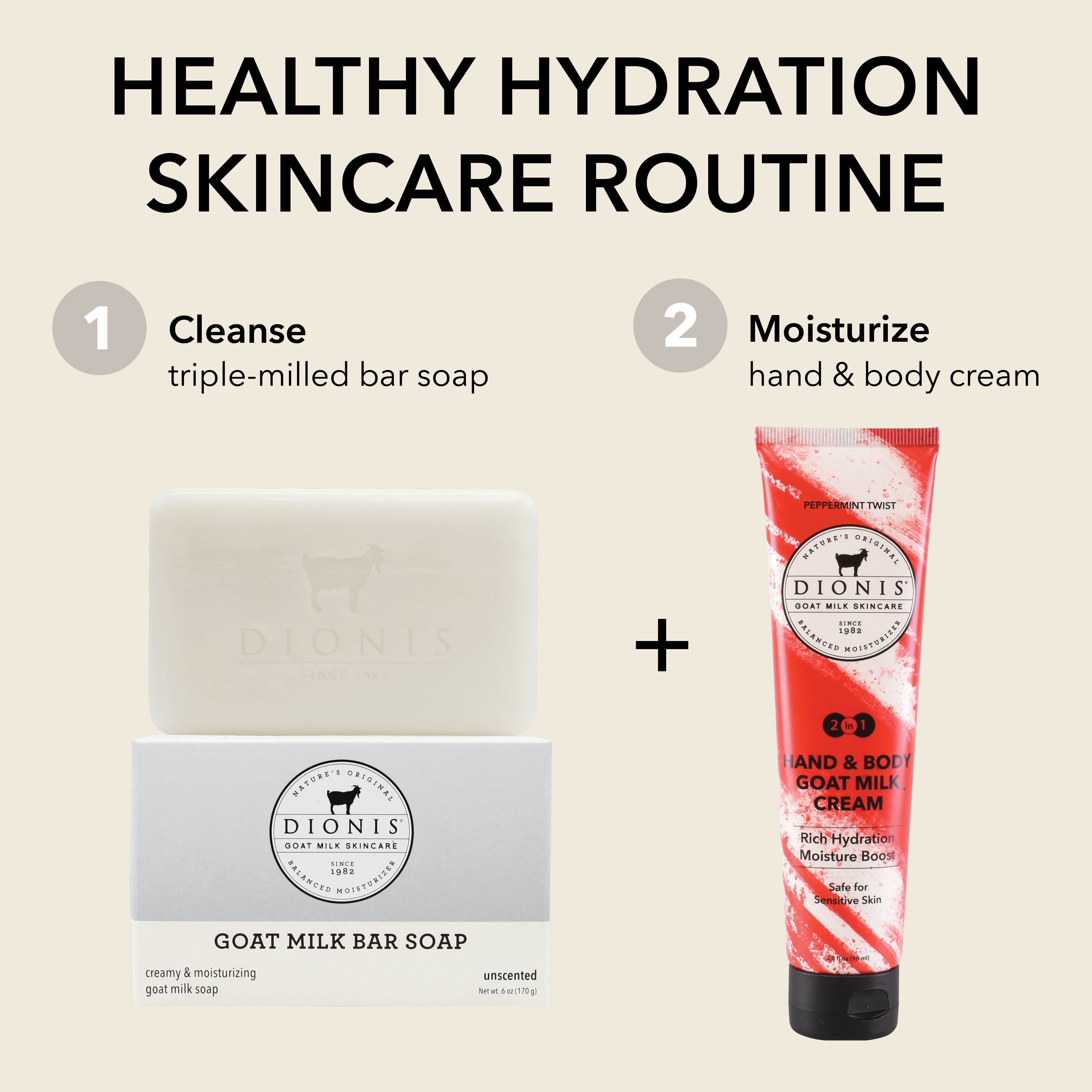 Healthy Hydration Skincare Routine
CLEANSE: Dionis Goat Milk Bar Soap, Unscented, 6 oz.
MOISTURIZE: Dionis Hand & Body Goat Milk Cream, Peppermint Twist, 3.3 oz.