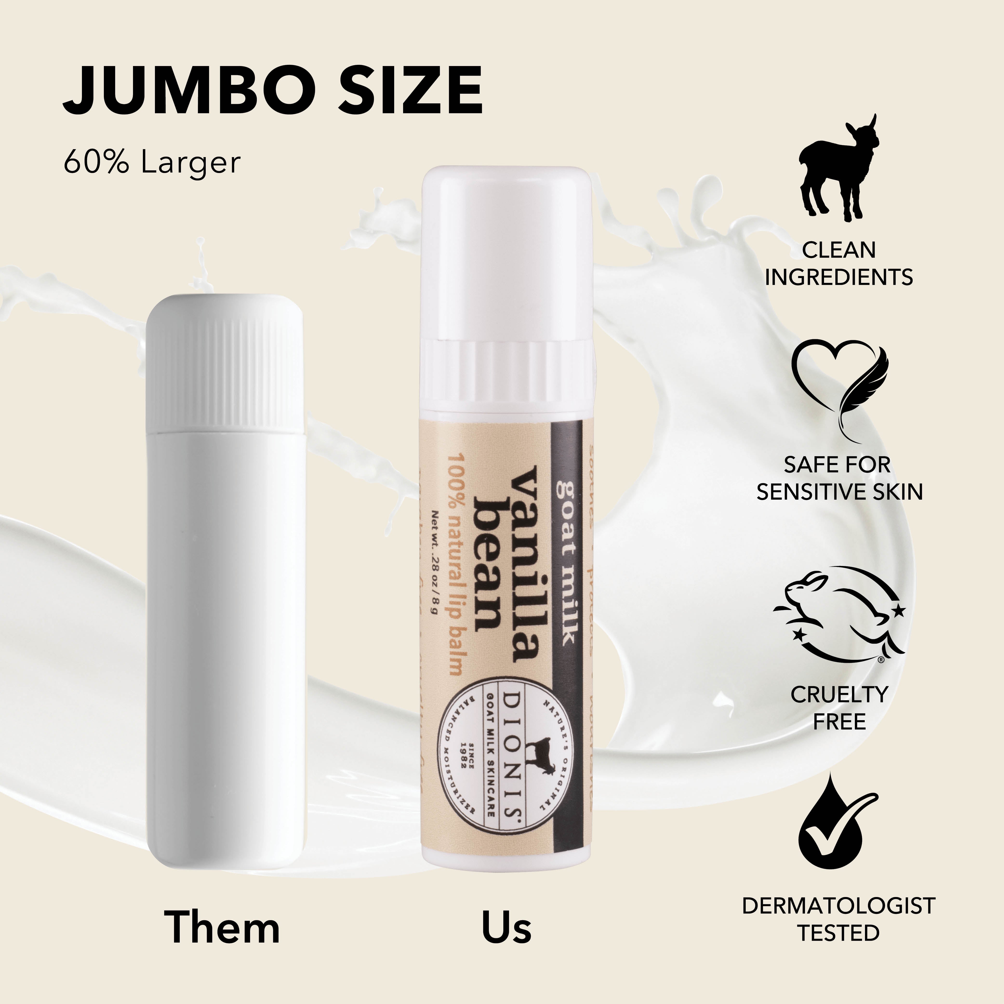 Jumbo Size: Dionis Goat Milk Lip Balms are 60% larger than "other" brands.
Photo shows .15 oz white balm stick next to .28 oz Vanilla Bean stick for comparison.