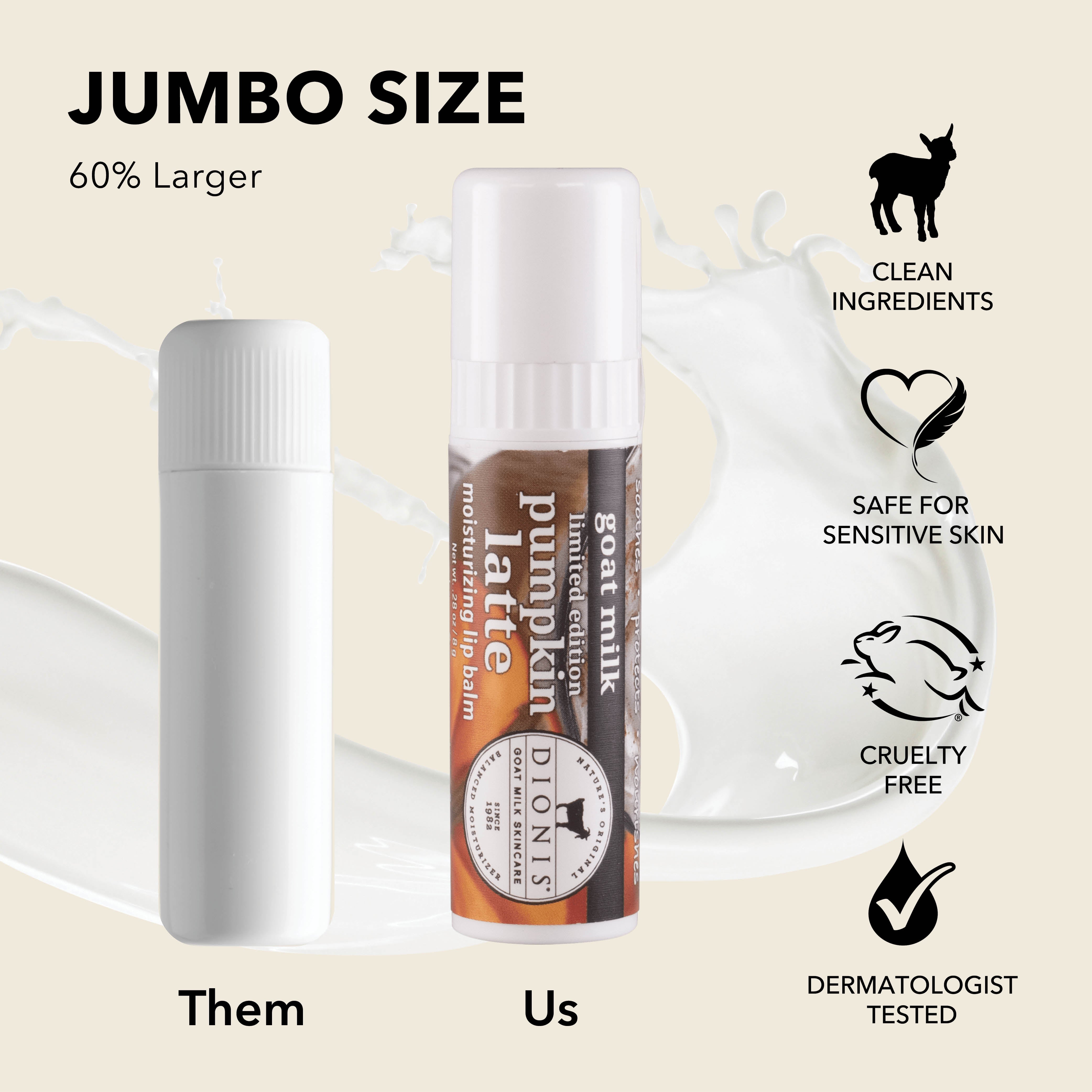 Jumbo Size: Dionis Goat Milk Lip Balms are 60% larger than "other" brands.
Photo shows .15 oz white balm stick next to .28 oz Pumpkin Latte stick for comparison.