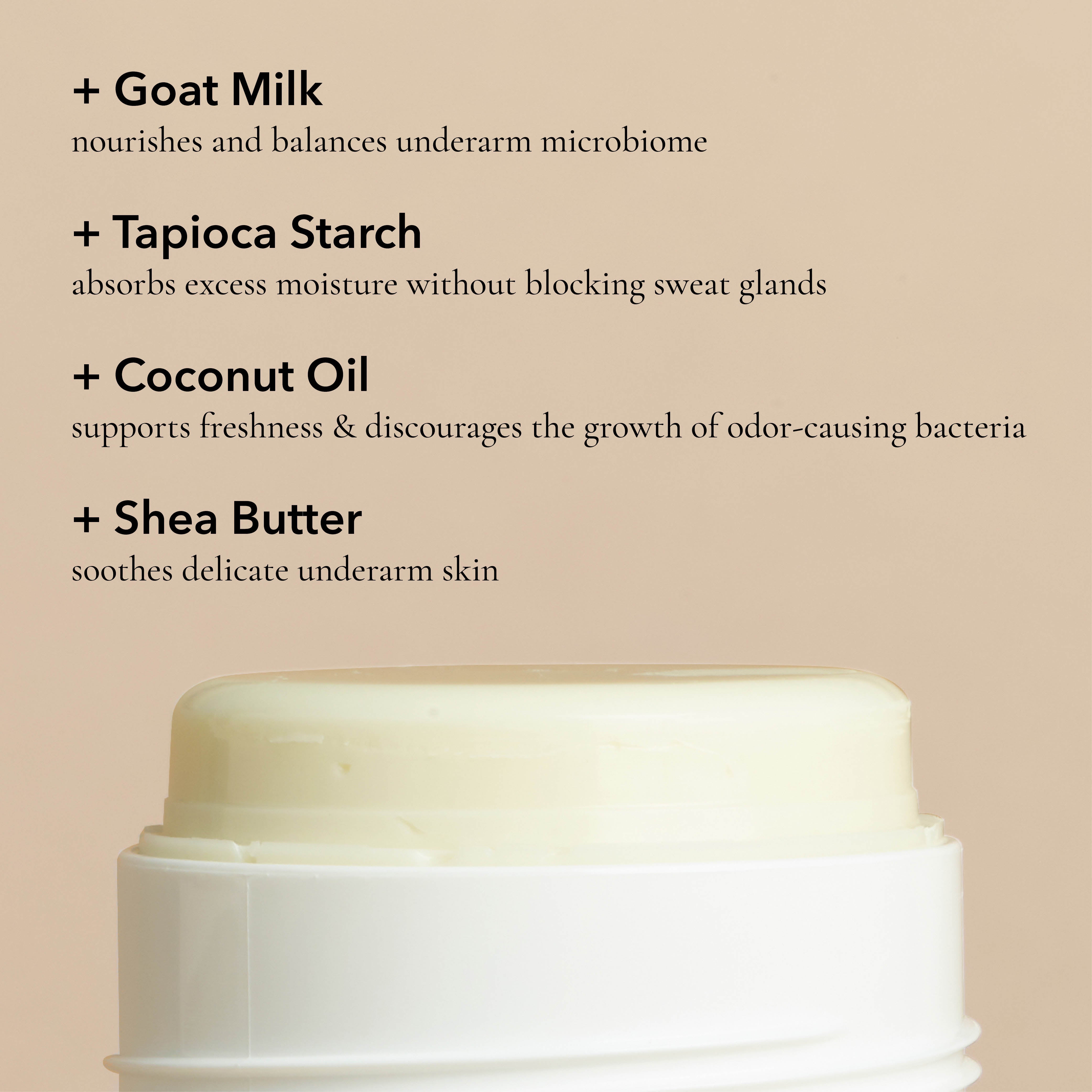 Key ingredients in the Dionis Goat Milk Deodorant: Goat milk nourishes and balances underarm microbiome. Tapioca starch absorbs excess moisture without blocking sweat glands. Coconut oil supports freshness & discourages the growth of odor-causing bacteria. Shea butter soothes delicate underarm skin.