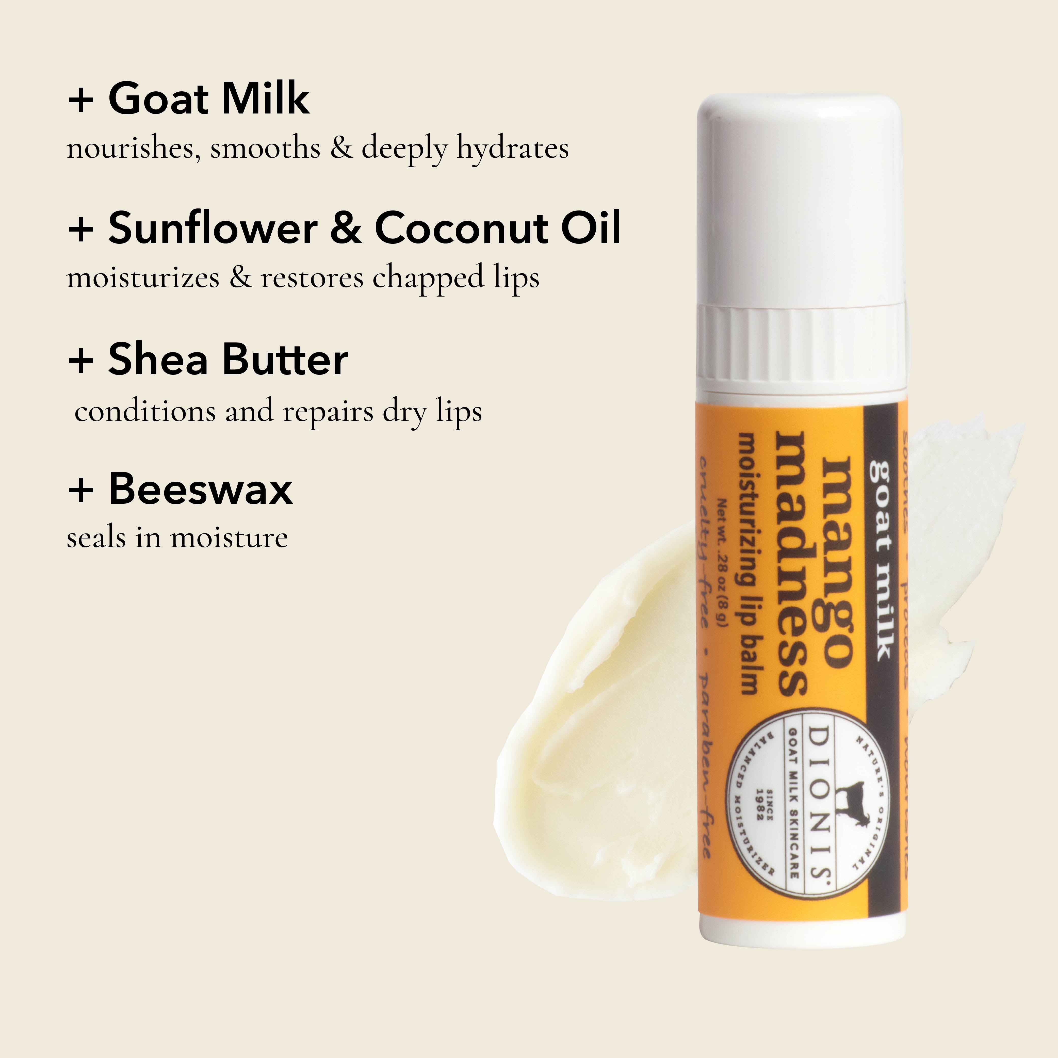 Dionis Goat Milk Lip Balm, Mango Madness, Ingredient Highlights
Goat Milk: Nourishes, smooths & deeply hydrates.
Sunflower & Coconut Oil: Moisturizes & restores chapped lips.
Shea Butter: Conditions and repairs dry lips.
Beeswax: Seals in moisture.