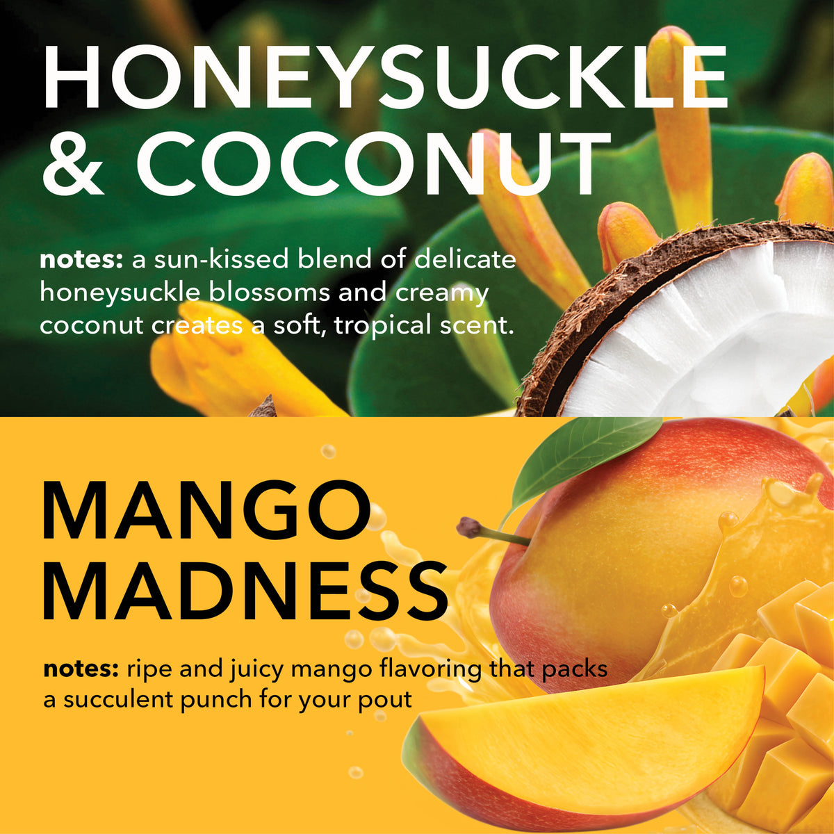 Honeysuckle & Coconut Fragrance Notes: A sun-kissed blend of delicate honeysuckle blossoms and creamy coconut creates a soft, tropical scent.
Mango Madness Fragrance Notes: Ripe and juicy mango flavoring that packs a succulent punch for your pout.