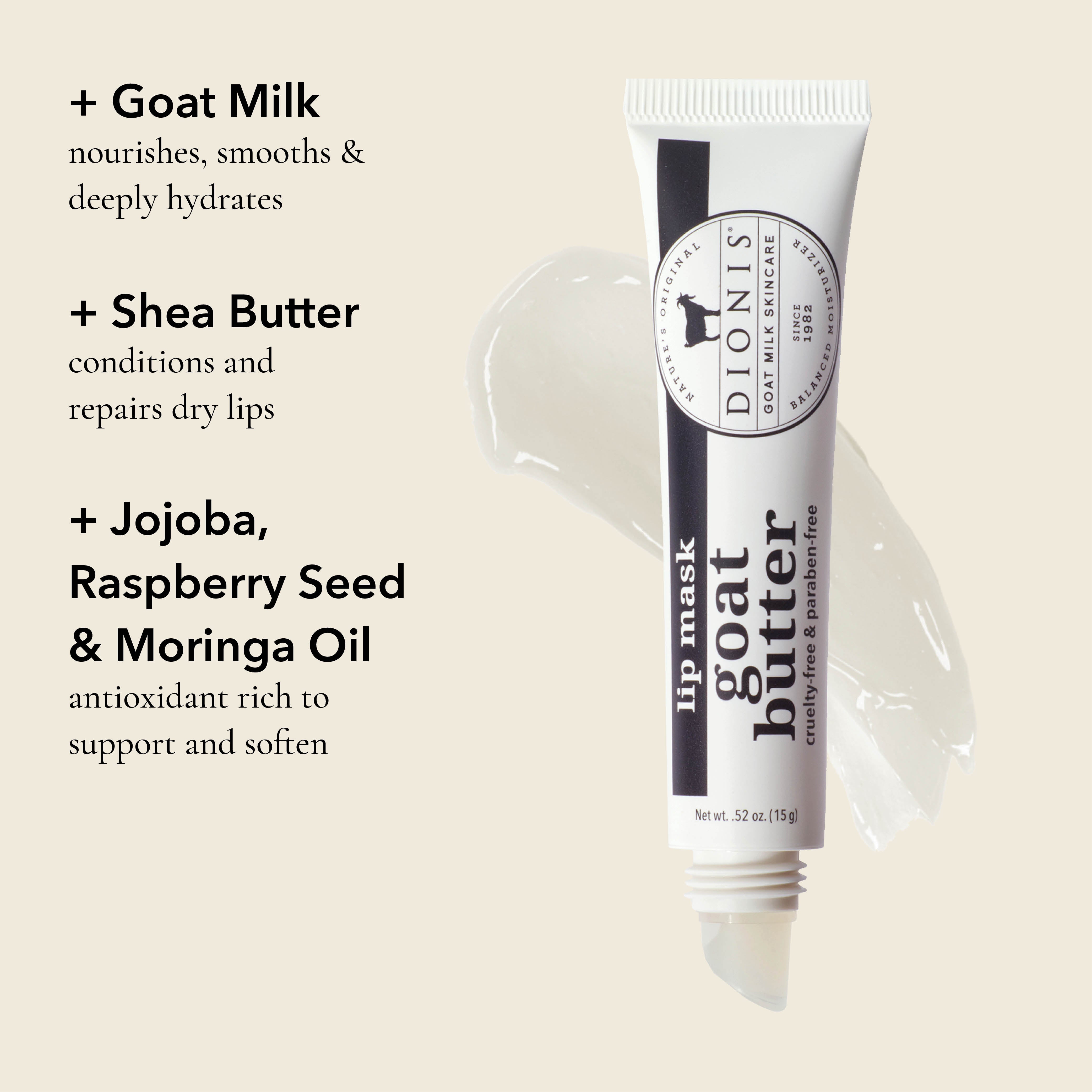 Benefits of Goat Butter Lip Mask, Glaze, .52 oz.
GOAT MILK: Nourishes, smooths & deeply hydrates.
SHEA BUTTER: Conditions and repairs dry lips.
JOJOBA, RASPBERRY SEED & MORINGA OIL: Antioxidant rich to support and soften.