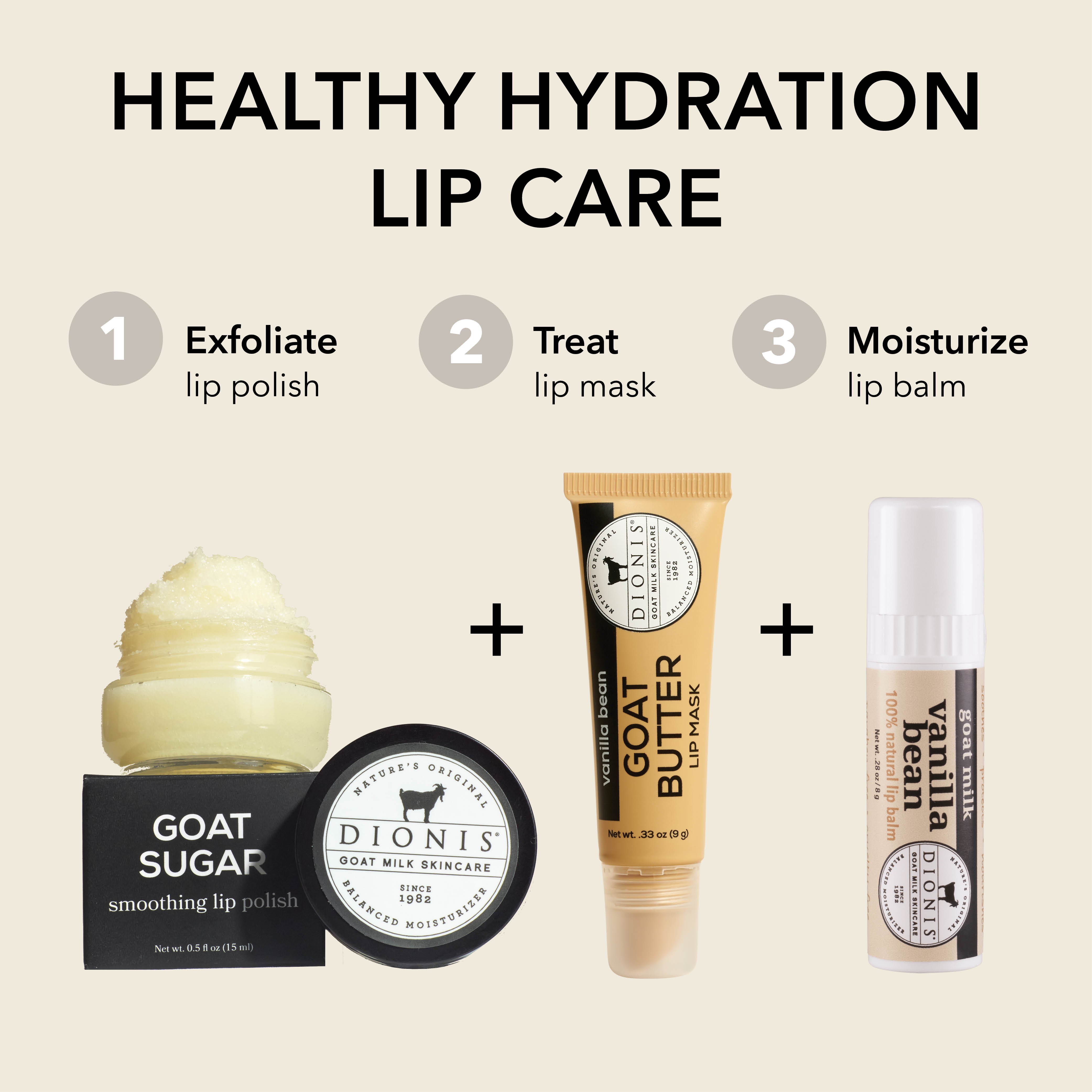 HEALTHY HYDRATION LIP CARE
STEP 1: Exfoliate
Dionis Goat Sugar Lip Scrub
STEP 2: Treat
Dionis Goat Butter Lip Mask
STEP 3: Moisturize
Dionis Goat Milk Lip Balm