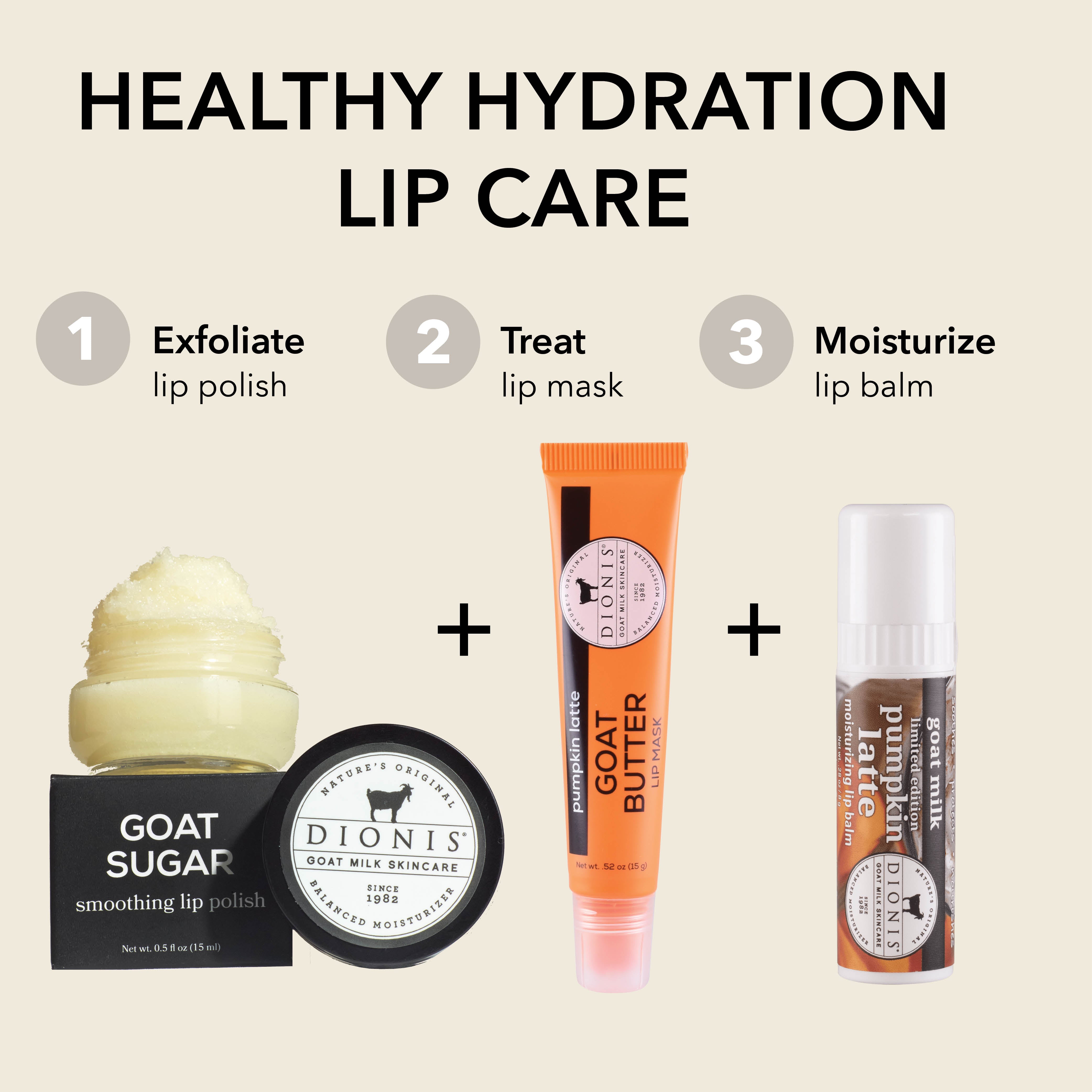 HEALTHY HYDRATION LIP CARE
EXFOLIATE: Dionis Goat Sugar Lip Polish
TREAT: Dionis Goat Butter Lip Mask, Pumpkin Latte .52 oz
MOISTURIZE: Dionis Goat Milk Lip Balm, Pumpkin Lattte