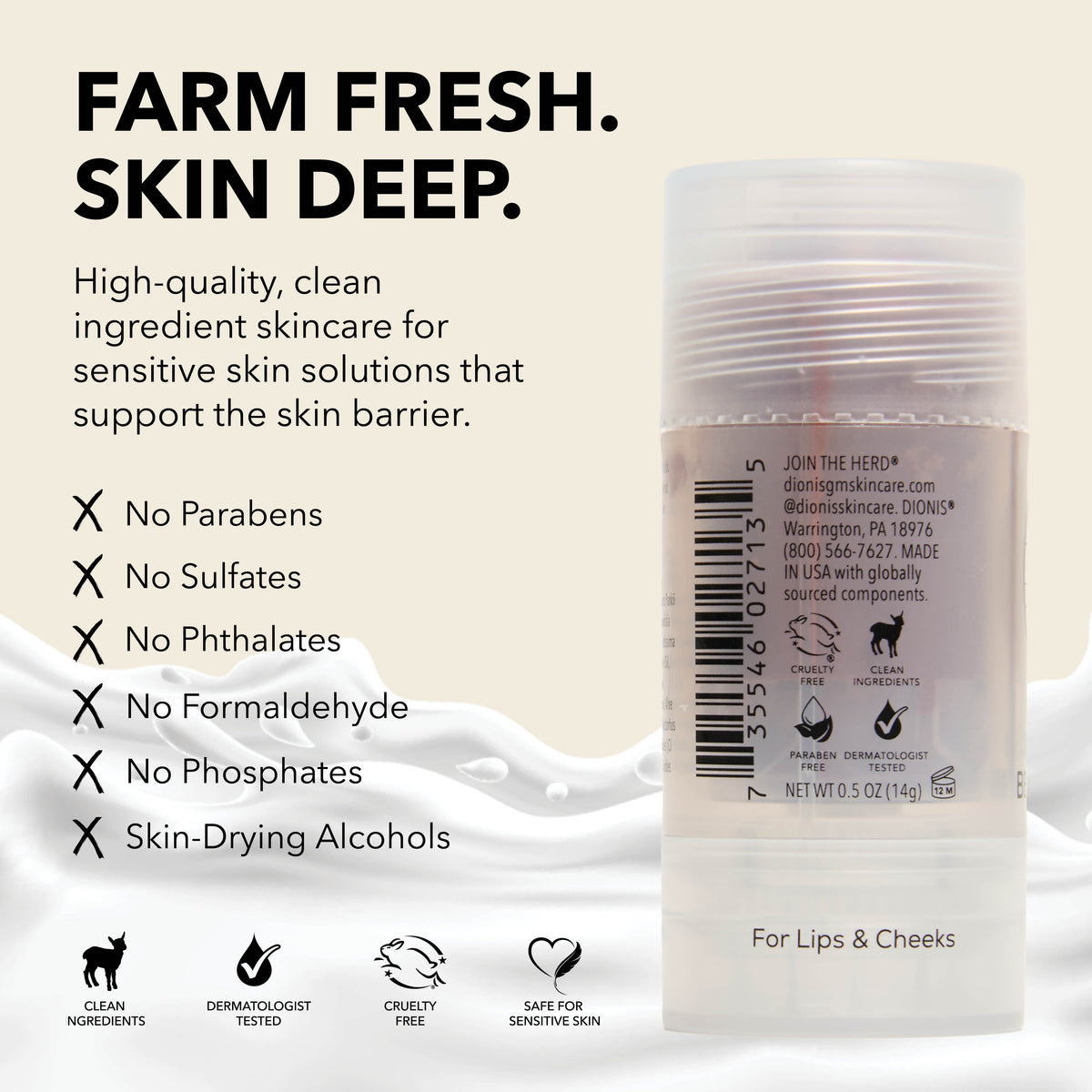 Dionis Tinted Goat Milk Beauty Balm, Cocoa
Farm Fresh. Skin Deep.
High-quality, clean ingredient skincare for sensitive skin solutions that support the skin barrier.
Formulated without
x parabens
x sulfates
x phthalates
x formaldehyde
x phosphates
x skin-drying alcohols