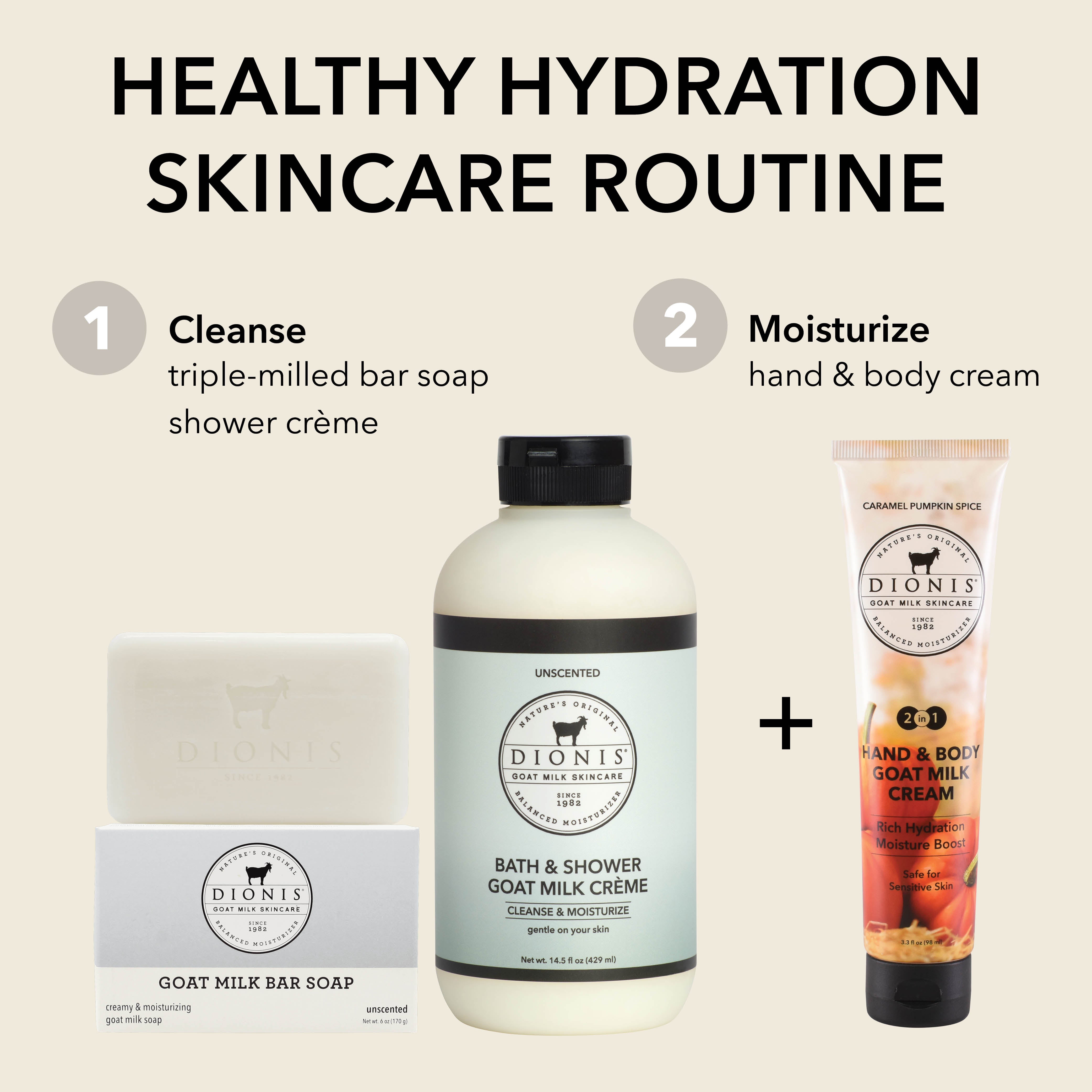 Healthy Hydration Lip Care
CLEANSE: Dionis Goat Milk Bar Soap, Unscented, 6 oz & Dionis Bath & Shower Goat Milk Creme, Unscented, 14.5 oz
MOISTURIZE: Dionis Hand & Body Goat Milk Cream, Caramel Pumpkin Spice, 3.3 oz