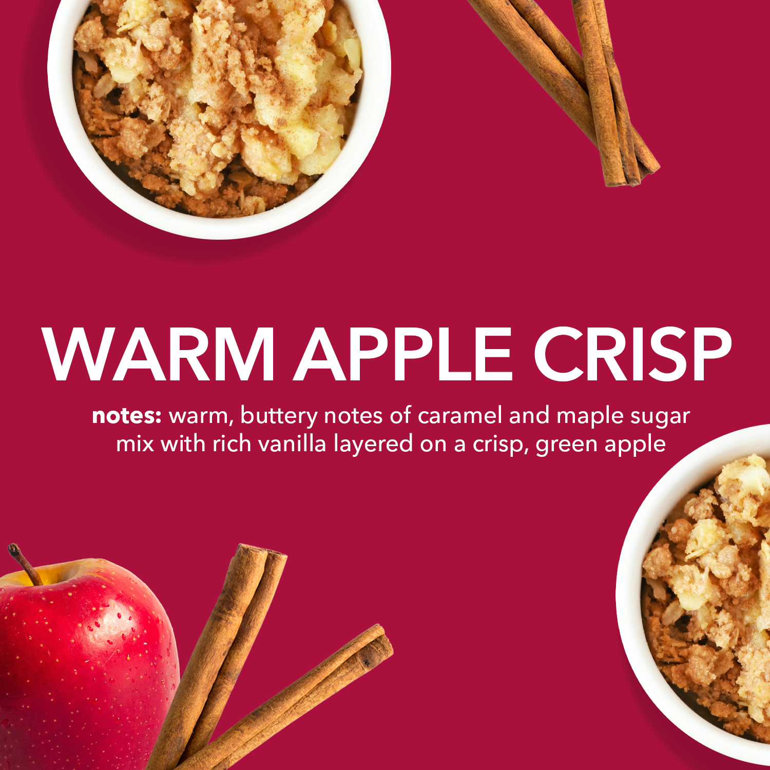 Warm Apple Crisp Fragrance Notes: Warm, buttery notes of caramel and maple sugar mix with rich vanilla layered on a crisp, green apple.