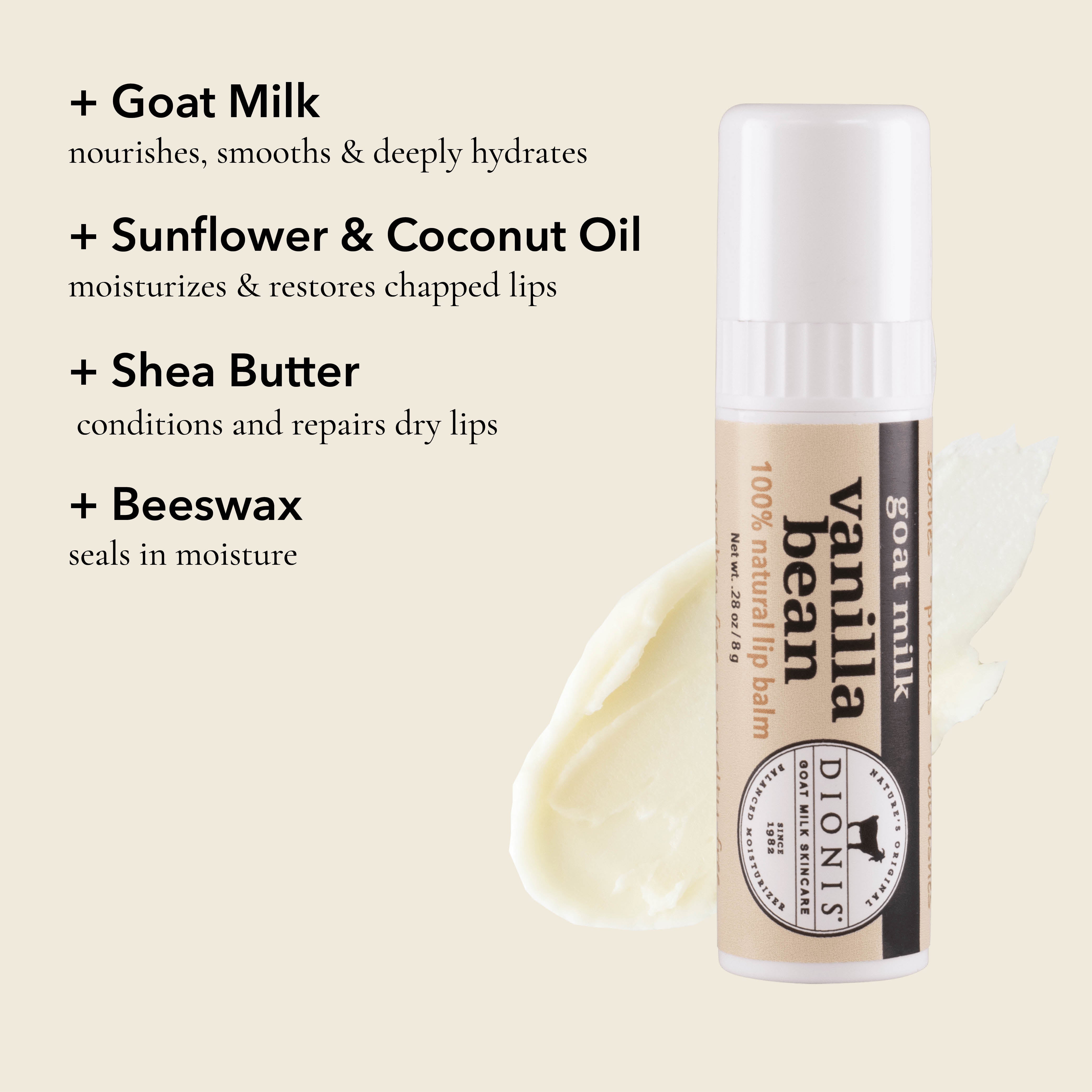 Dionis Goat Milk Lip Balm, Vanilla Bean, Ingredient Highlights

Goat Milk: Nourishes, smooths & deeply hydrates. 

Sunflower & Coconut Oil: Moisturizes & restores chapped lips. 

Shea Butter: Conditions and repairs dry lips.

Beeswax: Seals in moisture. 
