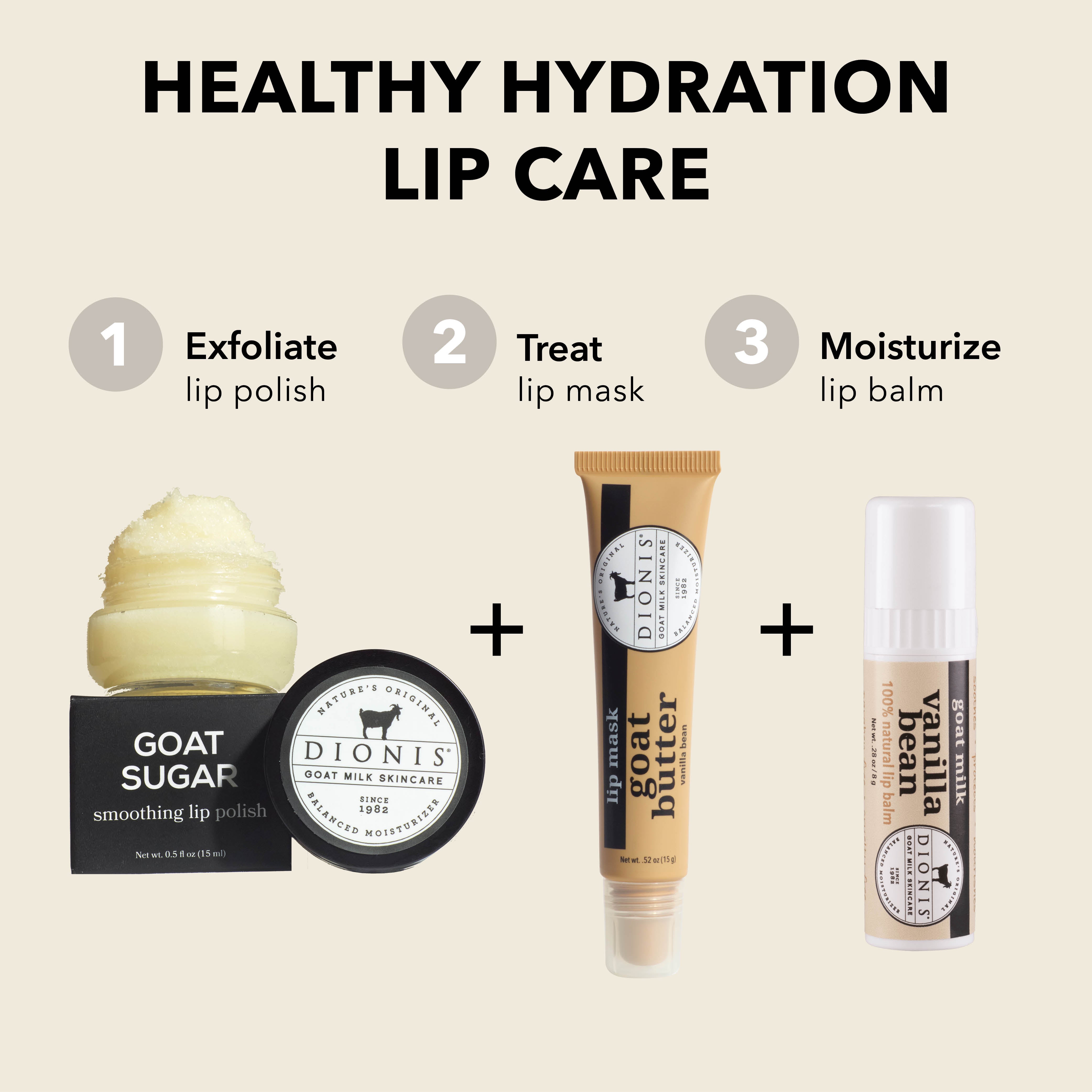Healthy Hydration Lip Care

EXFOLIATE: Dionis Goat Milk Skincare Goat Sugar Smoothing Lip Polish.

TREAT: Dionis Goat Milk Skincare Goat Butter Lip Mask in Vanilla Bean. 

MOISTURIZE: Dionis Goat Milk Lip Balm in Vanilla Bean. 