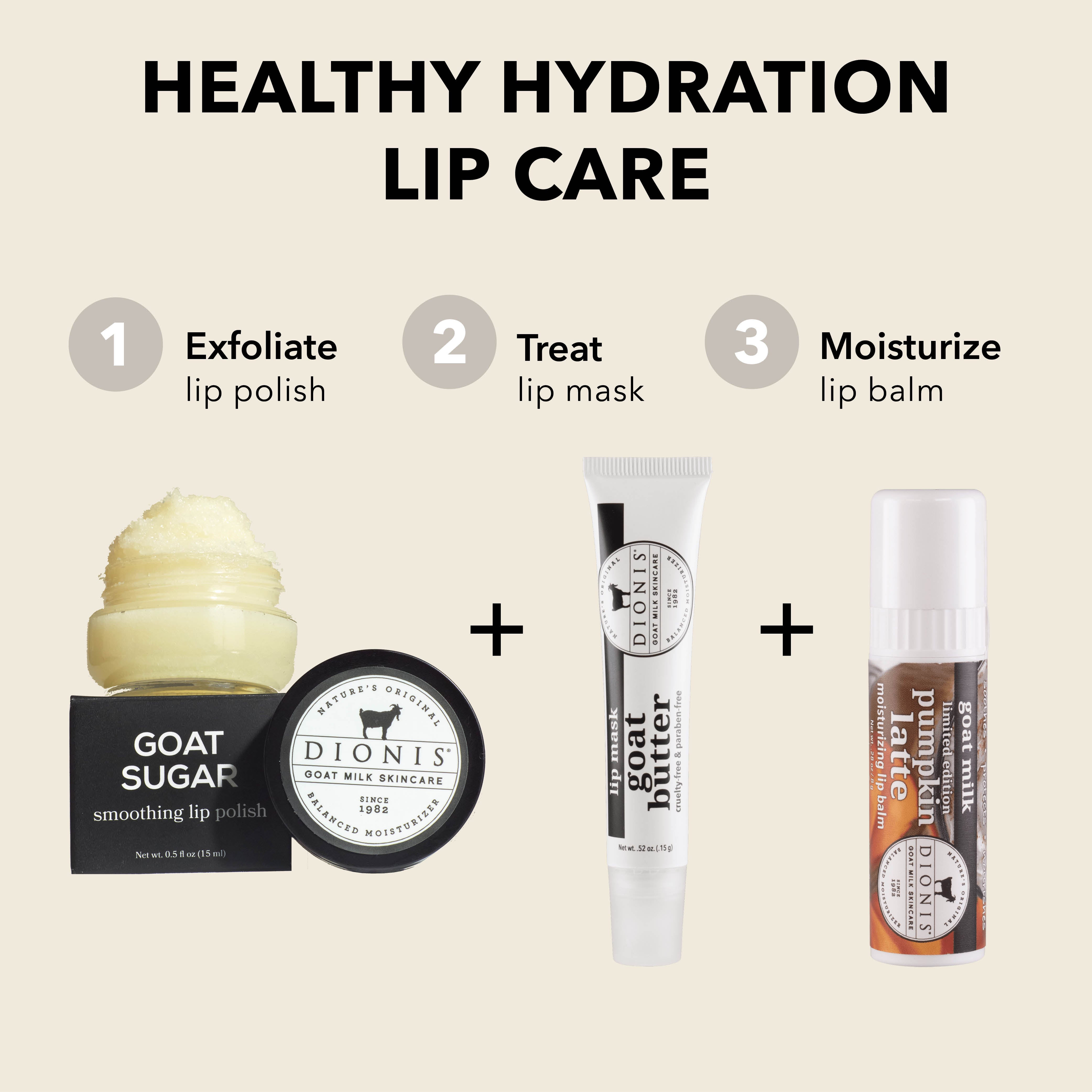 Healthy Hydration Lip Care

EXFOLIATE: Dionis Goat Milk Skincare Goat Sugar Smoothing Lip Polish.

TREAT: Dionis Goat Milk Skincare Goat Butter Lip Mask in Glaze. 

MOISTURIZE: Dionis Goat Milk Lip Balm in Pumpkin Latte. 