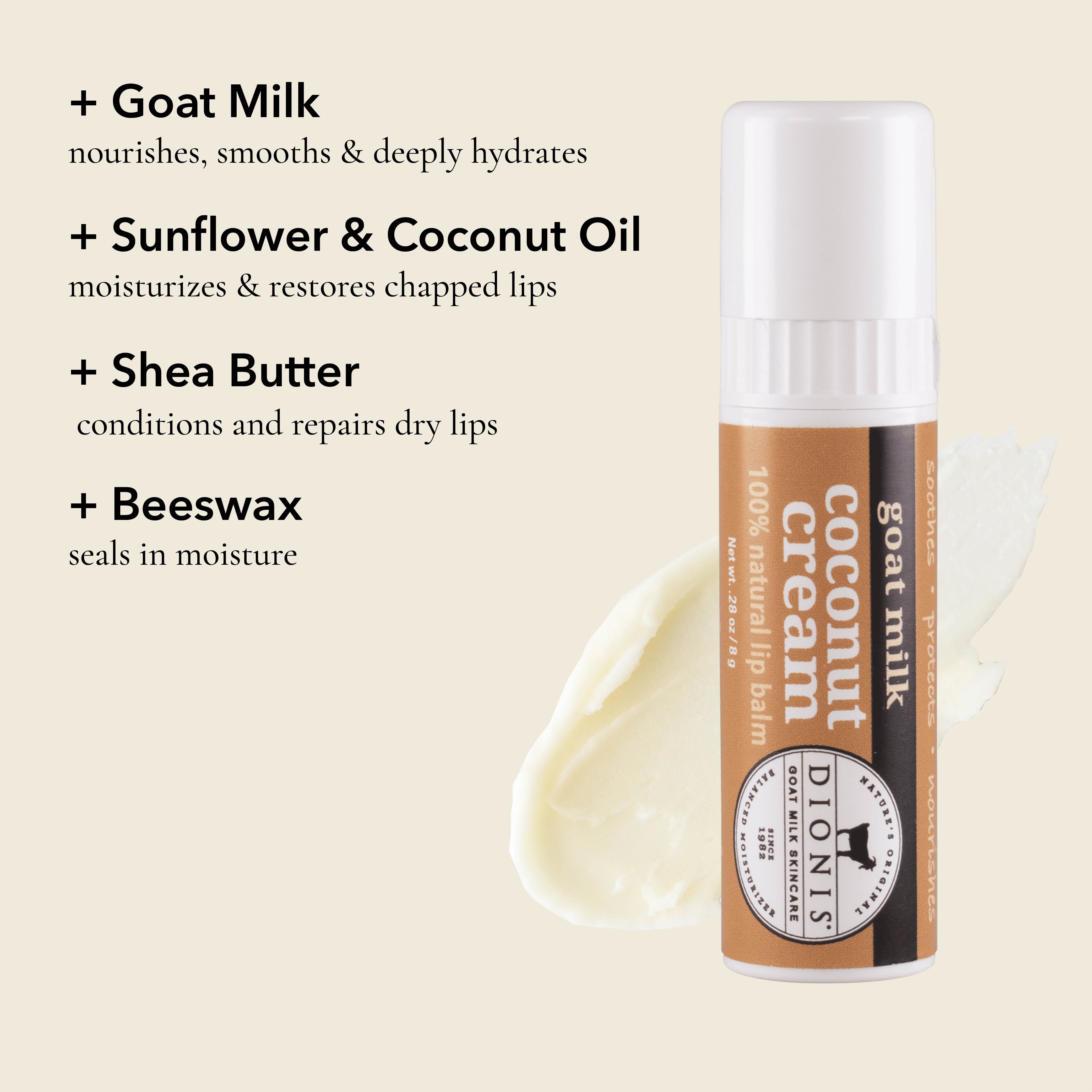Dionis Goat Milk Lip Balm, Coconut Cream, Ingredient Highlights

Goat Milk: Nourishes, smooths & deeply hydrates. 

Sunflower & Coconut Oil: Moisturizes & restores chapped lips. 

Shea Butter: Conditions and repairs dry lips.

Beeswax: Seals in moisture. 