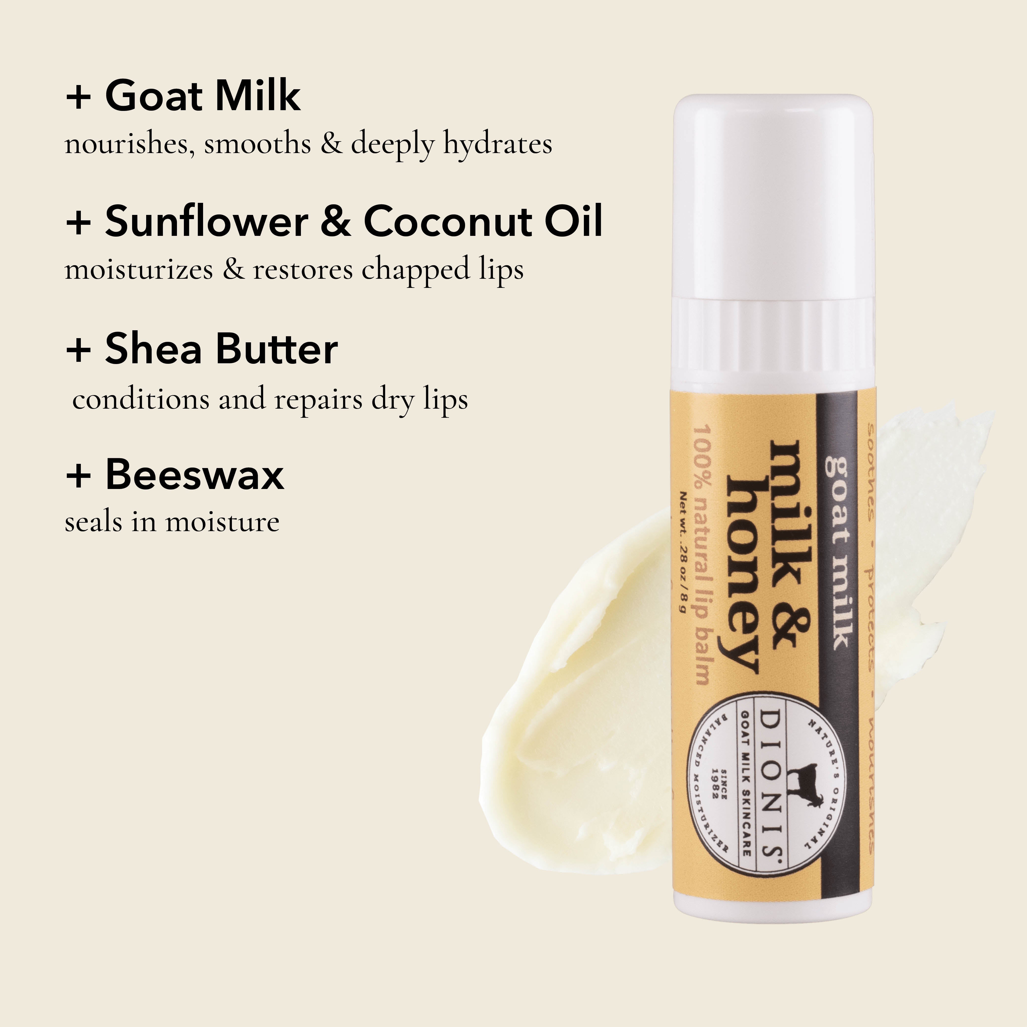 Dionis Goat Milk Lip Balm, Milk & Honey, Ingredient Highlights

Goat Milk: Nourishes, smooths & deeply hydrates. 

Sunflower & Coconut Oil: Moisturizes & restores chapped lips. 

Shea Butter: Conditions and repairs dry lips.

Beeswax: Seals in moisture. 