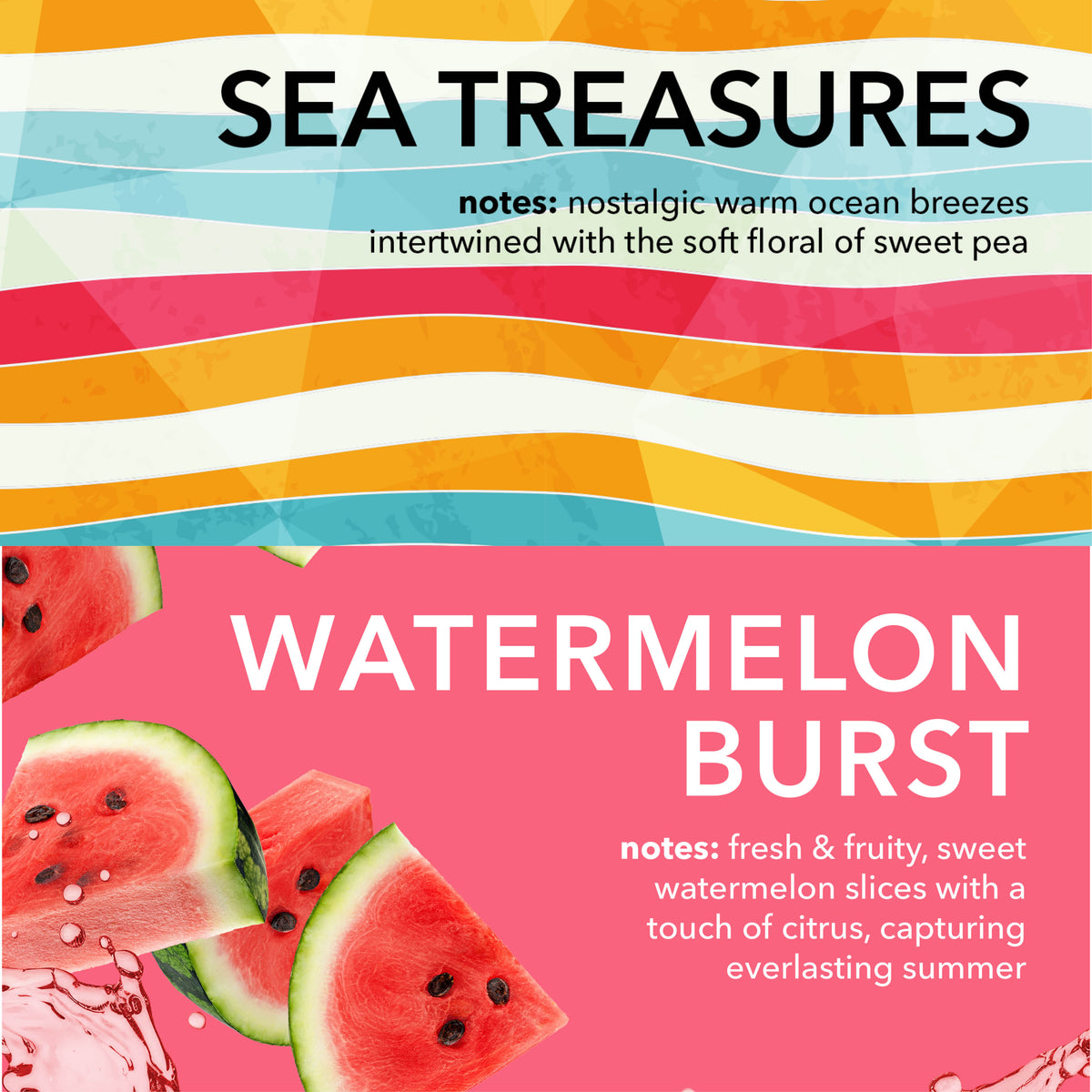 Sea Treasures Fragrance Notes: Nostalgic warm ocean breezes intertwined with the soft floral of sweet pea.

Watermelon Burst Fragrance Notes: Fresh and fruit, sweet watermelon slices with a touch of citrus capturing everlasting summer.