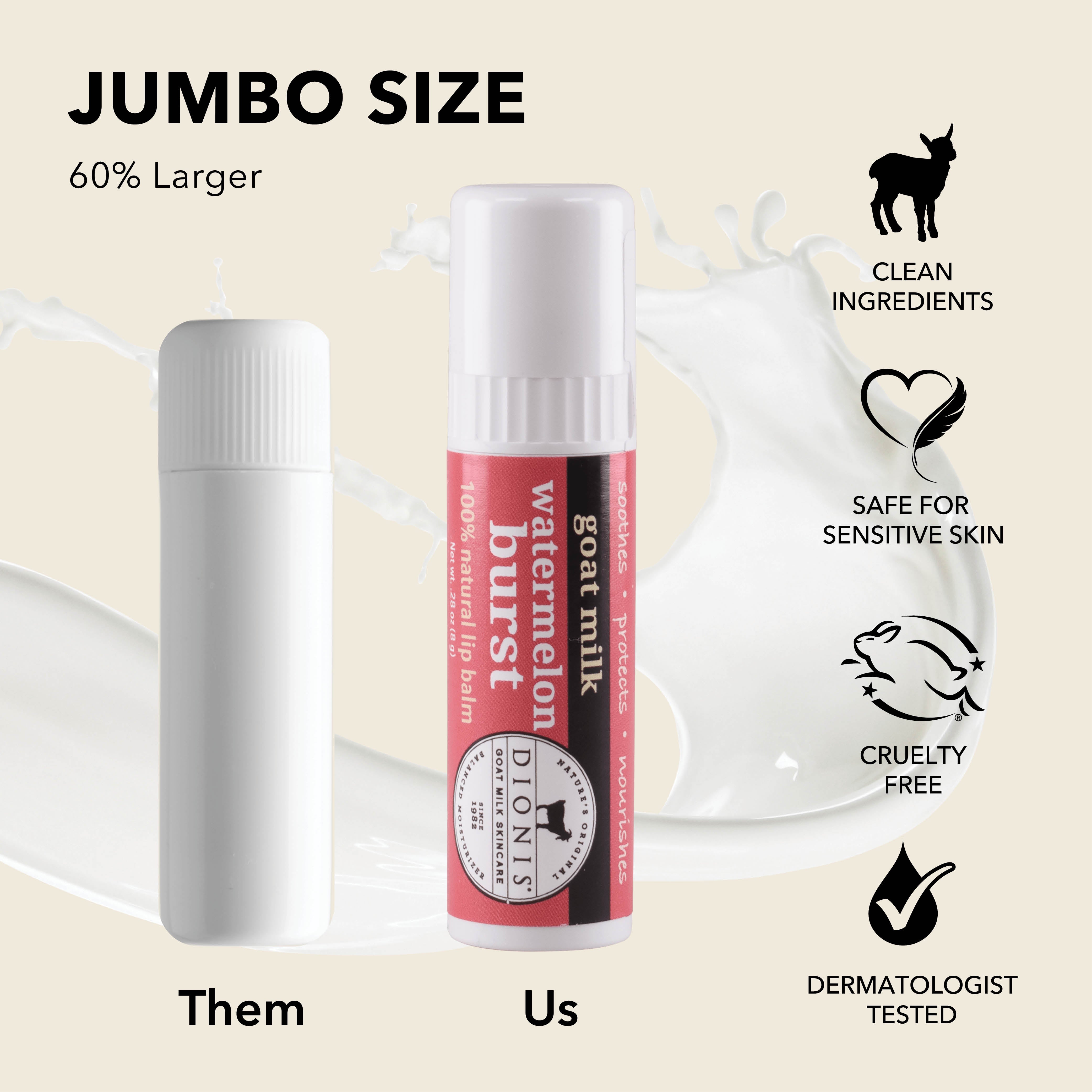 Jumbo Size: Dionis Goat Milk Lip Balms are 60% larger than "other" brands. 

Photo shows .15 oz white balm stick next to .28 oz Watermelon Burst stick for comparison.