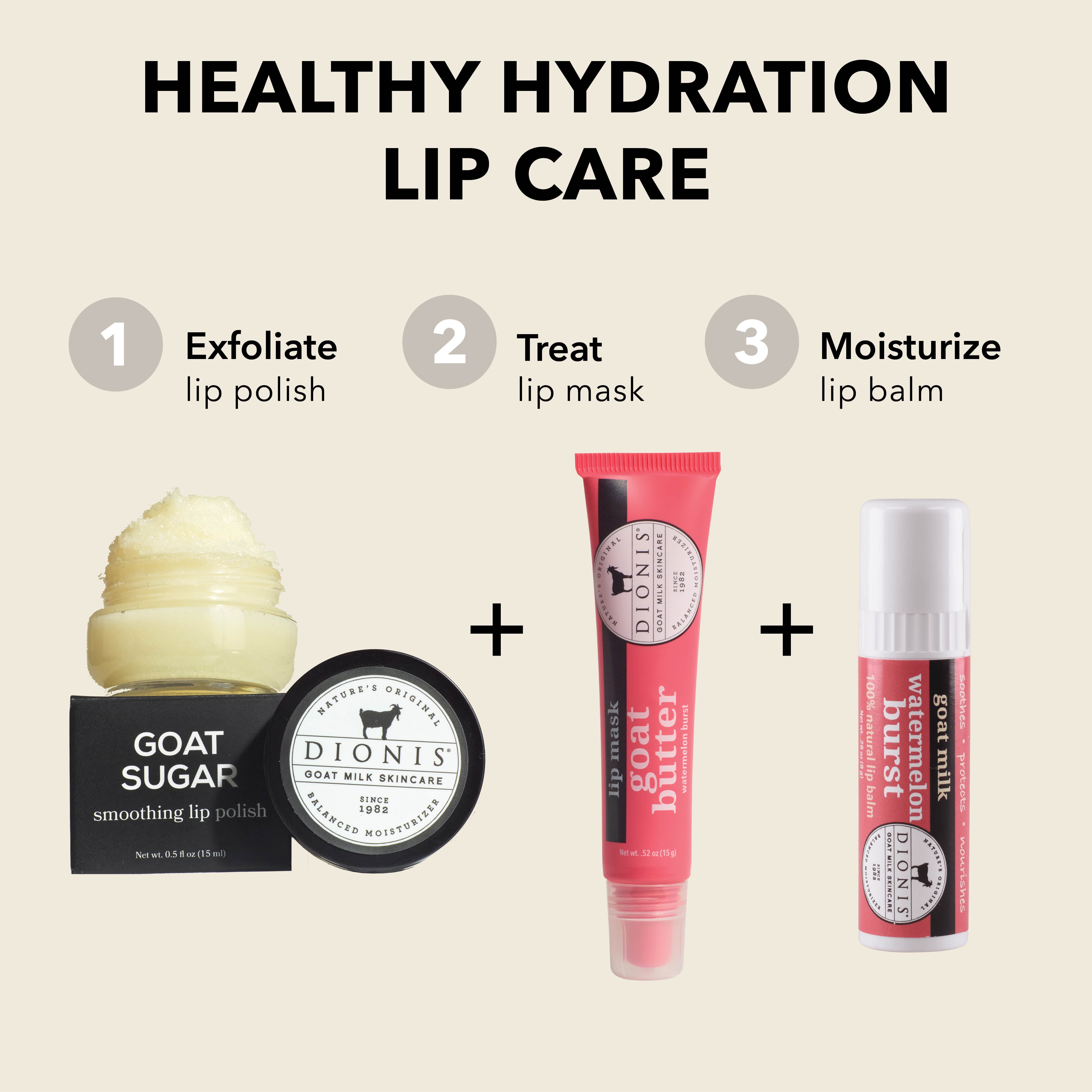 Healthy Hydration Lip Care

EXFOLIATE: Dionis Goat Milk Skincare Goat Sugar Smoothing Lip Polish.

TREAT: Dionis Goat Milk Skincare Goat Butter Lip Mask in Watermelon Burst. 

MOISTURIZE: Dionis Goat Milk Lip Balm in Watermelon Burst. 