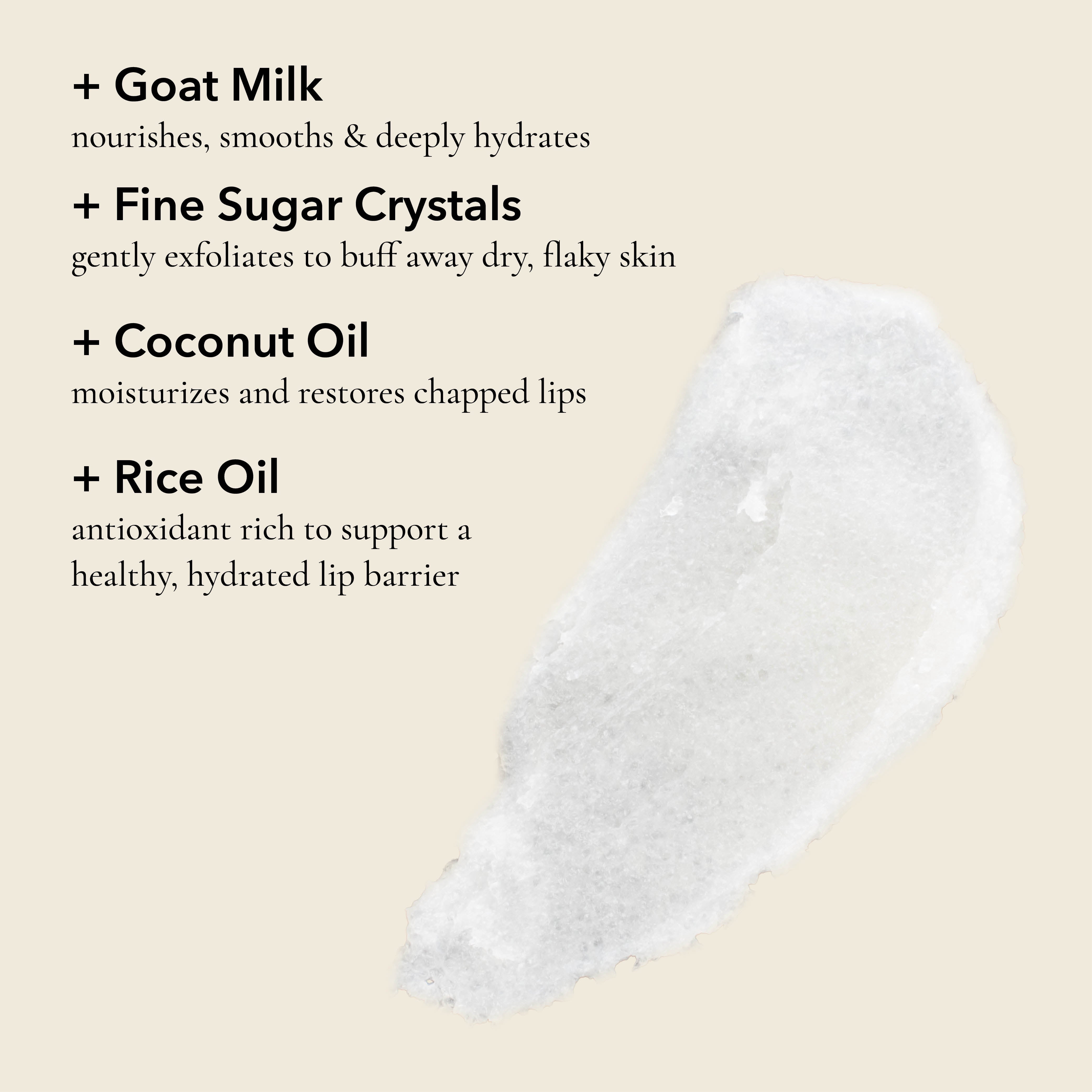 Benefits of Dionis Goat Sugar Lip Polish

Goat Milk: Nourishes, smooths & deeply hydrates

Fine Sugar Crystals: Gently exfoliates to buff away dry, flaky skin

Coconut Oil: Moisturizes and restores chapped lips

Rice Oil: Antioxidant rich to support a healthy, hydrated lip barrier