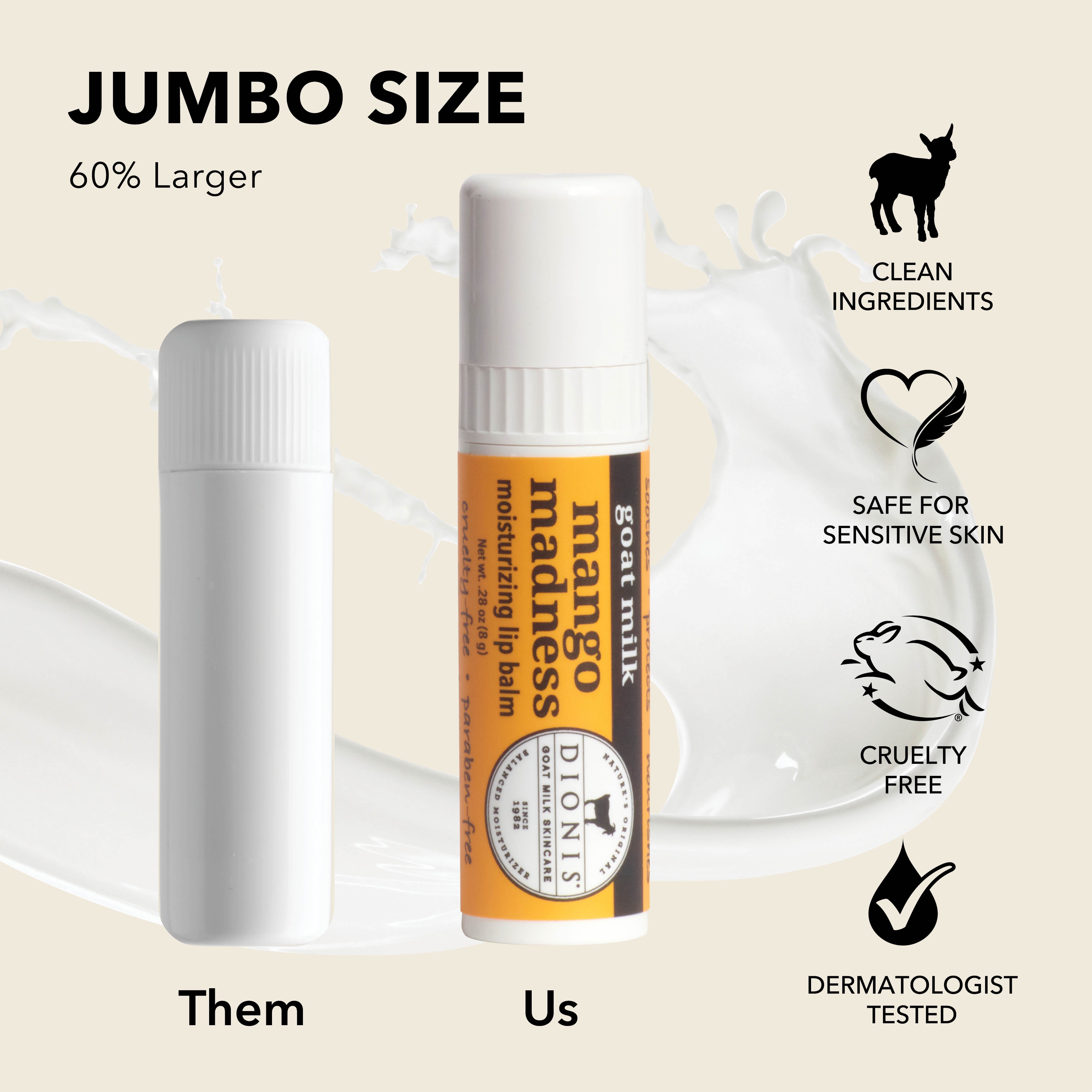 Jumbo Size: Dionis Goat Milk Lip Balms are 60% larger than "other" brands. 

Photo shows .15 oz white balm stick next to .28 oz Mango Madness stick for comparison.