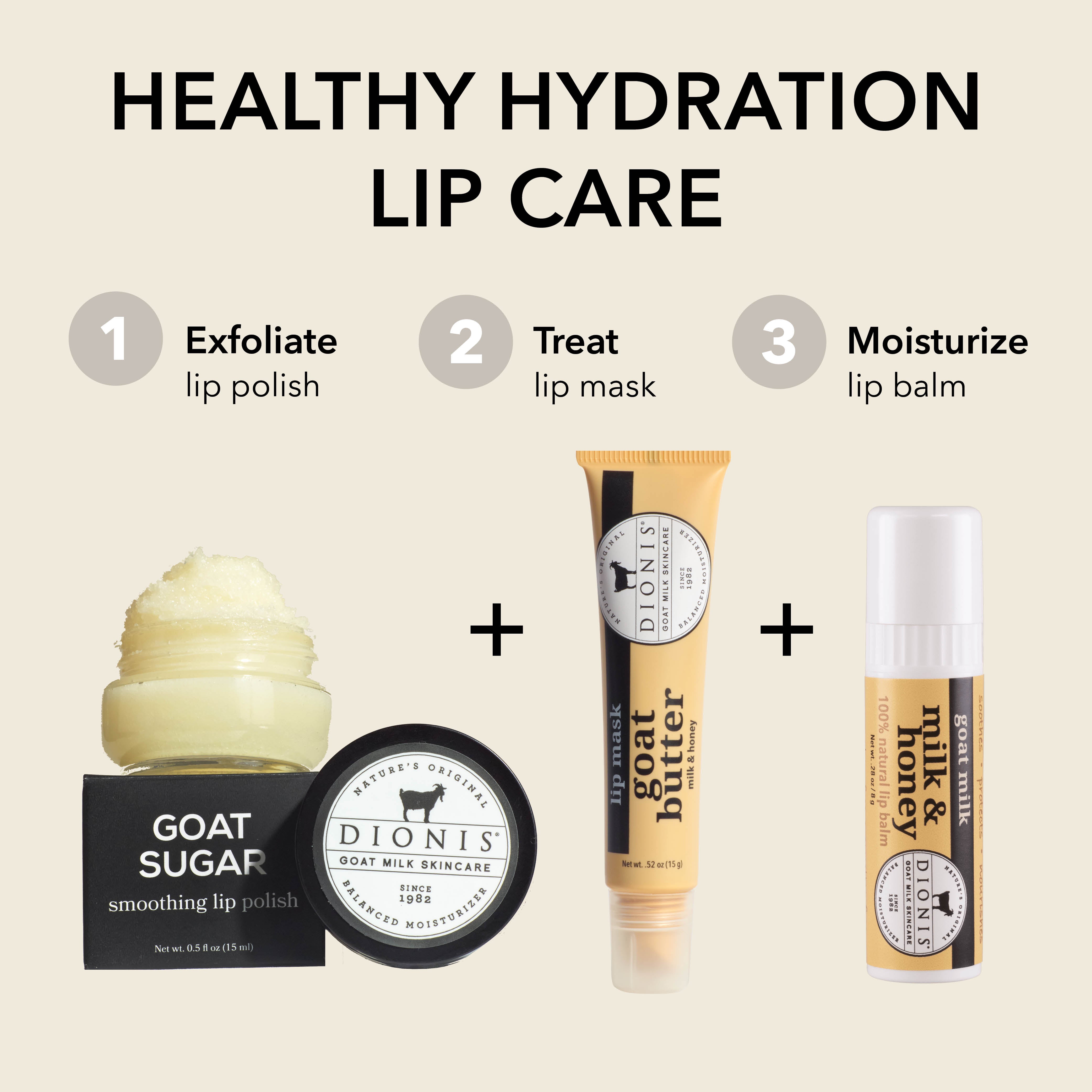 HEALTHY HYDRATION LIP CARE

STEP 1: Exfoliate
Dionis Goat Sugar Lip Scrub

STEP 2: Treat
Dionis Goat Butter Lip Mask

STEP 3: Moisturize
Dionis Goat Milk Lip Balm