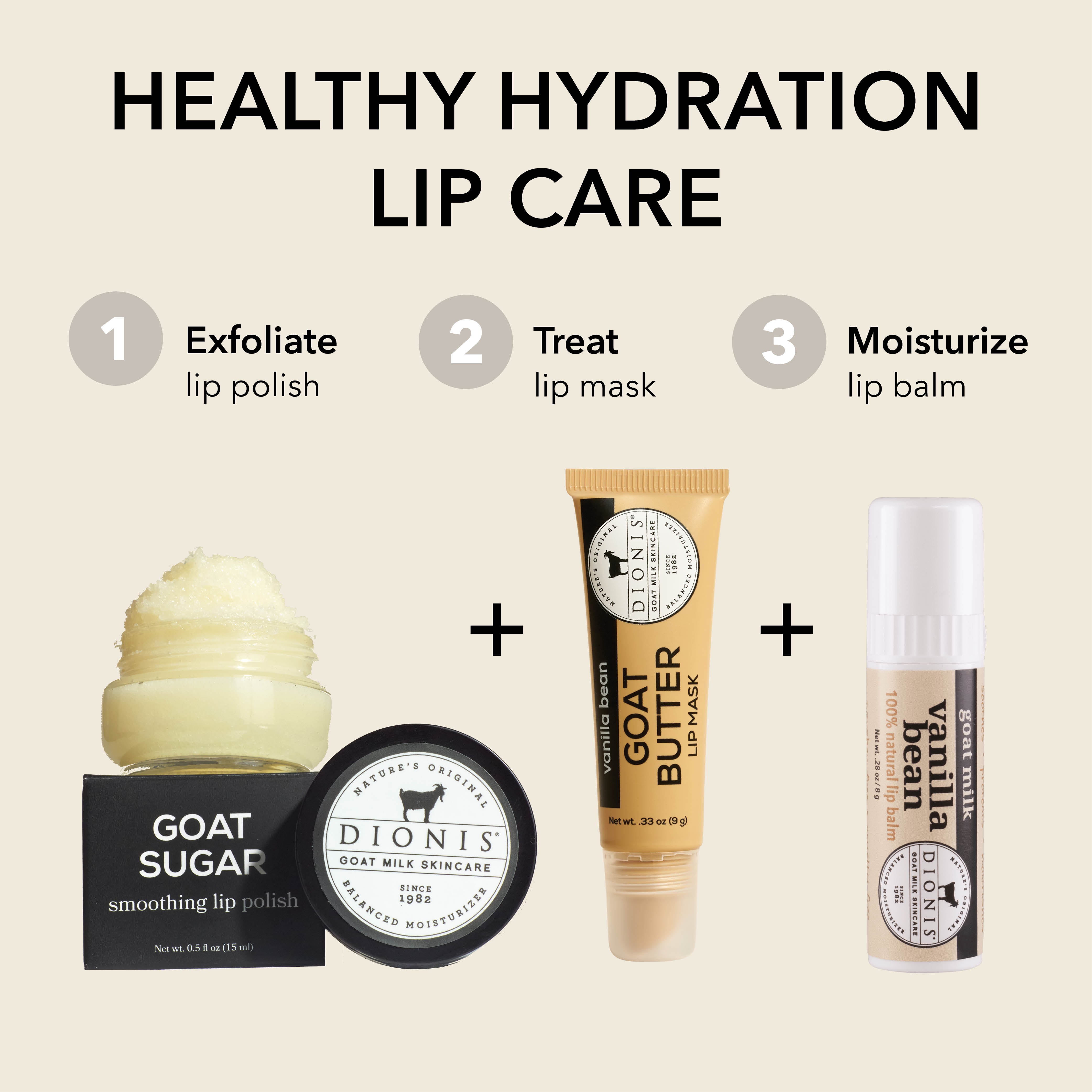 HEALTHY HYDRATION LIP CARE

STEP 1: Exfoliate
Dionis Goat Sugar Lip Scrub

STEP 2: Treat
Dionis Goat Butter Lip Mask

STEP 3: Moisturize
Dionis Goat Milk Lip Balm