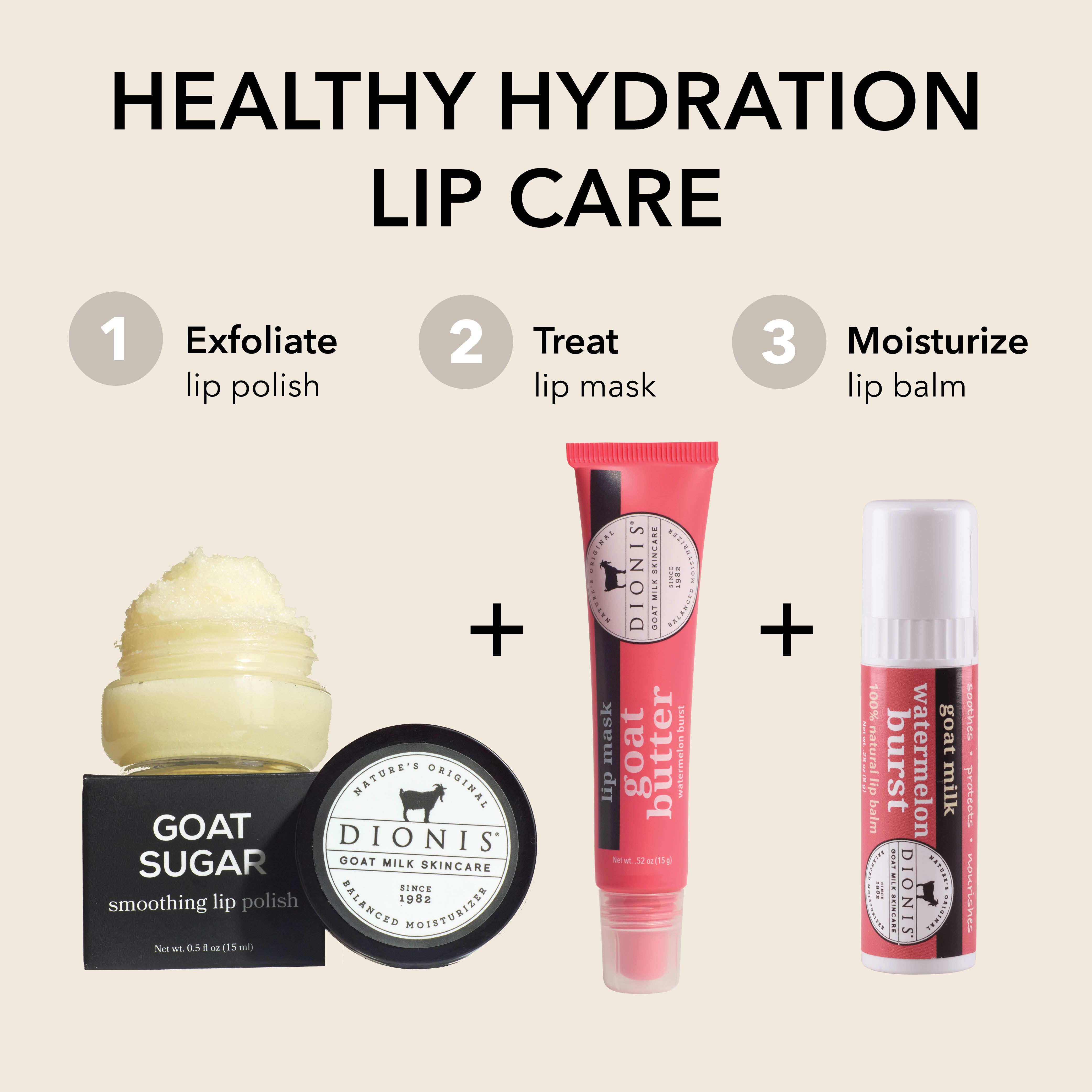 HEALTHY HYDRATION LIP CARE
STEP 1: Exfoliate
Dionis Goat Sugar Lip Scrub
STEP 2: TREAT
Dionis Goat Butter Lip Mask
STEP 3: Moisturize
Dionis Goat Milk Watermelon Burst Lip Balm