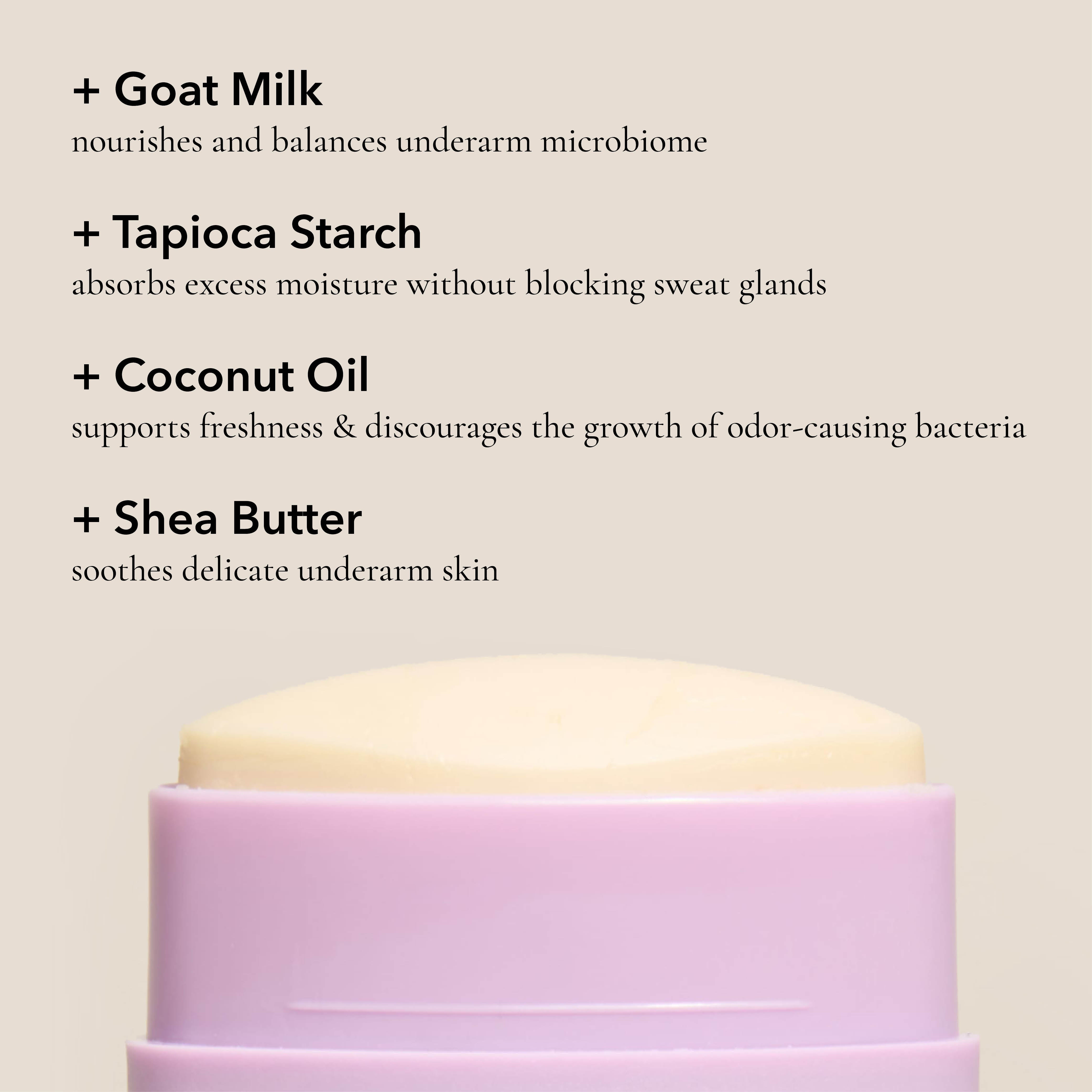 Key ingredients in the Dionis Goat Milk Deodorant: Goat milk nourishes and balances underarm microbiome. Tapioca starch absorbs excess moisture without blocking sweat glands. Coconut oil supports freshness & discourages the growth of odor-causing bacteria. Shea butter soothes delicate underarm skin.