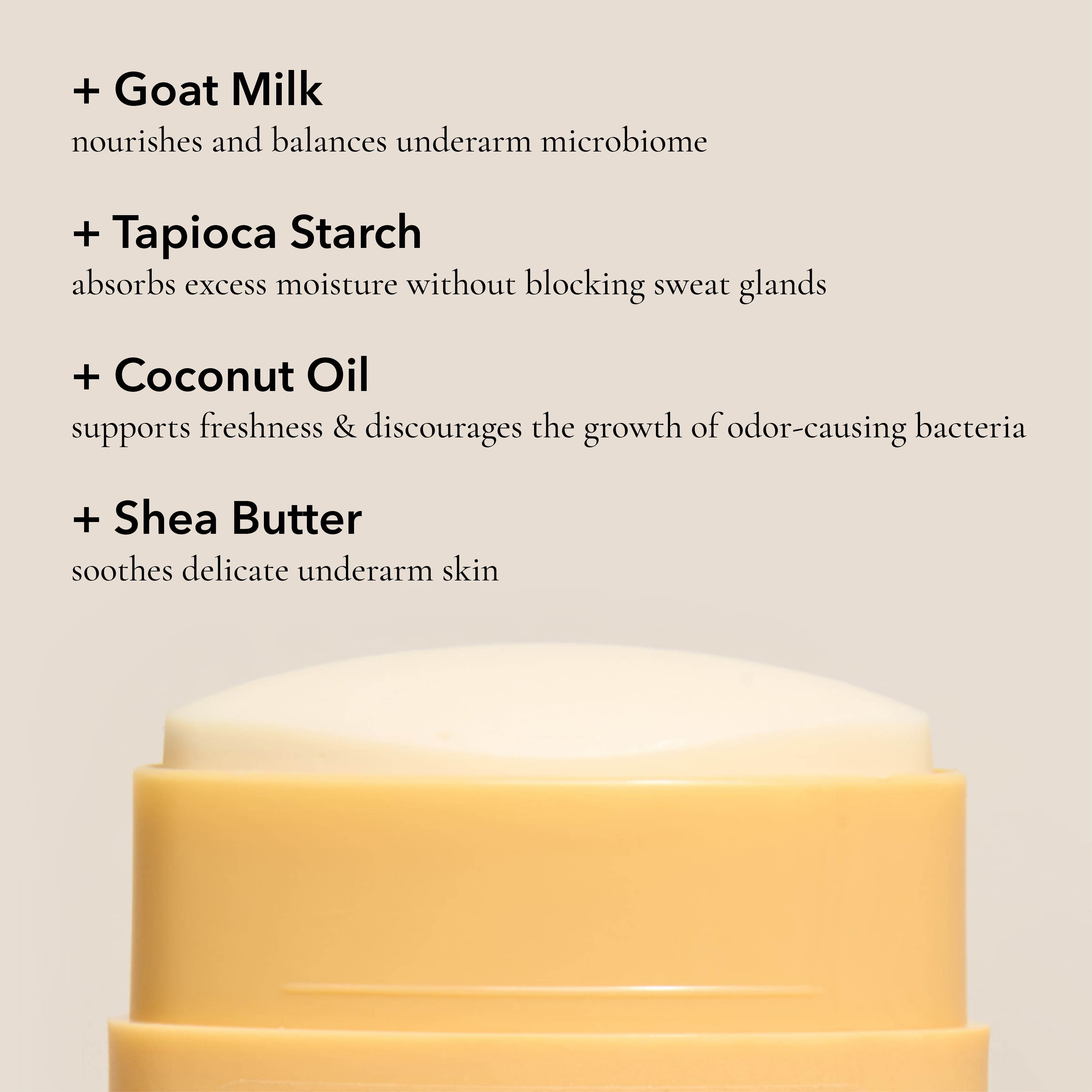 Key ingredients in the Dionis Goat Milk Deodorant: Goat milk nourishes and balances underarm microbiome. Tapioca starch absorbs excess moisture without blocking sweat glands. Coconut oil supports freshness & discourages the growth of odor-causing bacteria. Shea butter soothes delicate underarm skin.
