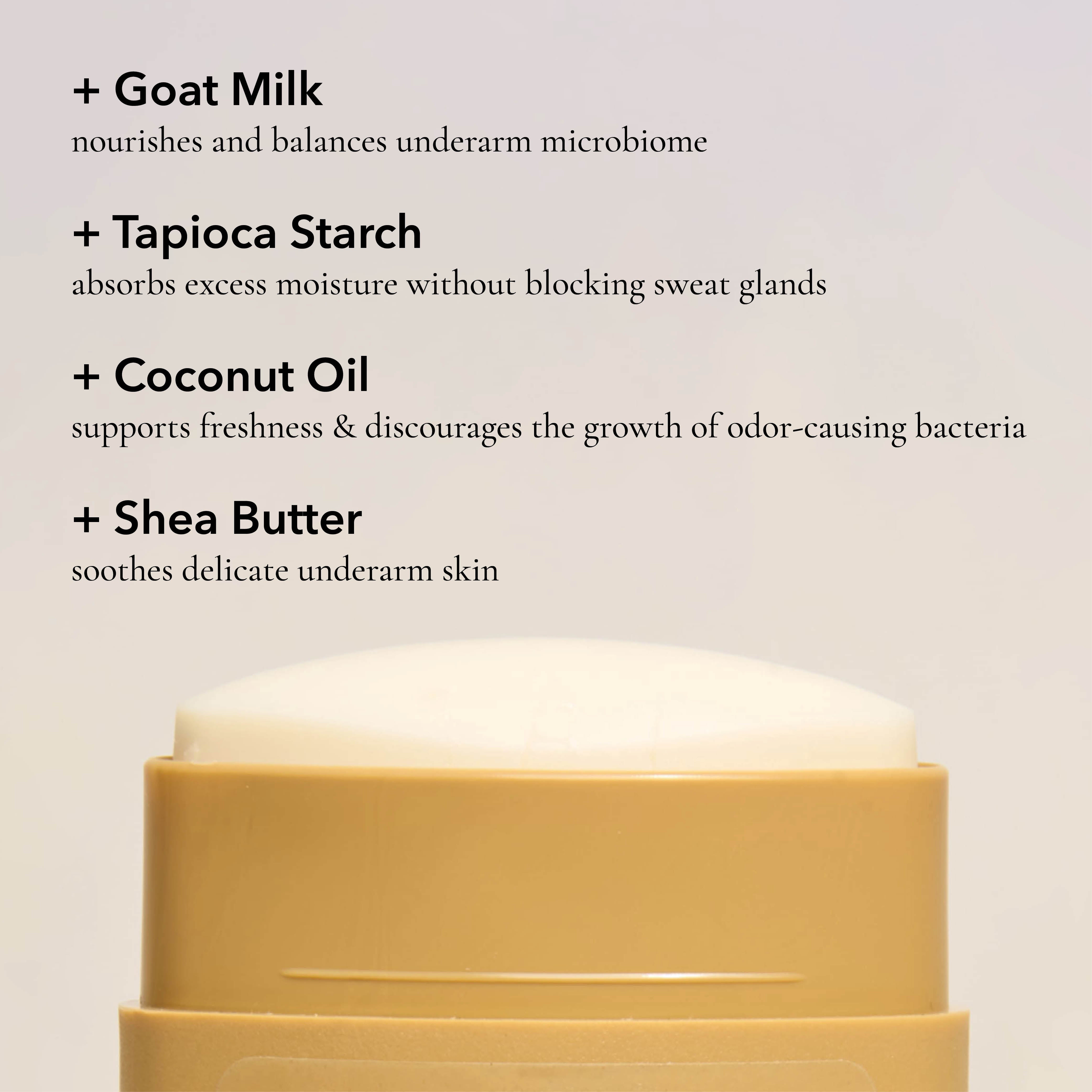 Key ingredients in the Dionis Goat Milk Deodorant: Goat milk nourishes and balances underarm microbiome. Tapioca starch absorbs excess moisture without blocking sweat glands. Coconut oil supports freshness & discourages the growth of odor-causing bacteria. Shea butter soothes delicate underarm skin.