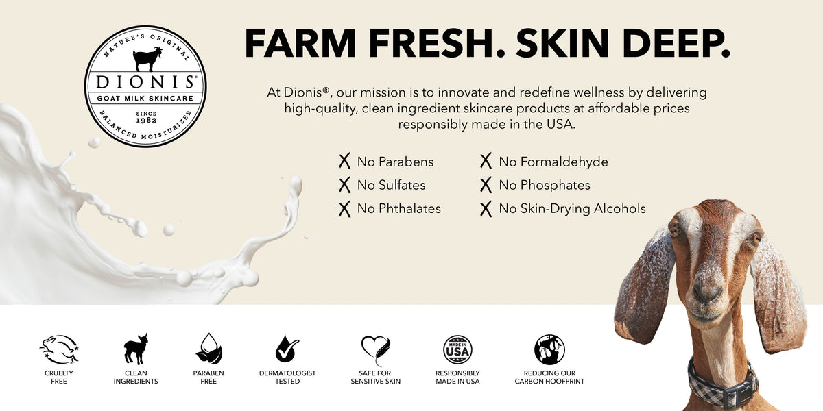 Farm Fresh. Skin Deep. Dionis Goat Milk Skincare delivers high-quality, clean ingredient products for sensitiveskin solutions that support the skin barrier.

No Parabens
No Formaldehyde
No Sulfates
No Phosphates
No Phthalates
No Skin-drying alcohols

Clean Ingredients. Dermatologist Tested. Cruelty Free. Safe For Sensitive Skin.