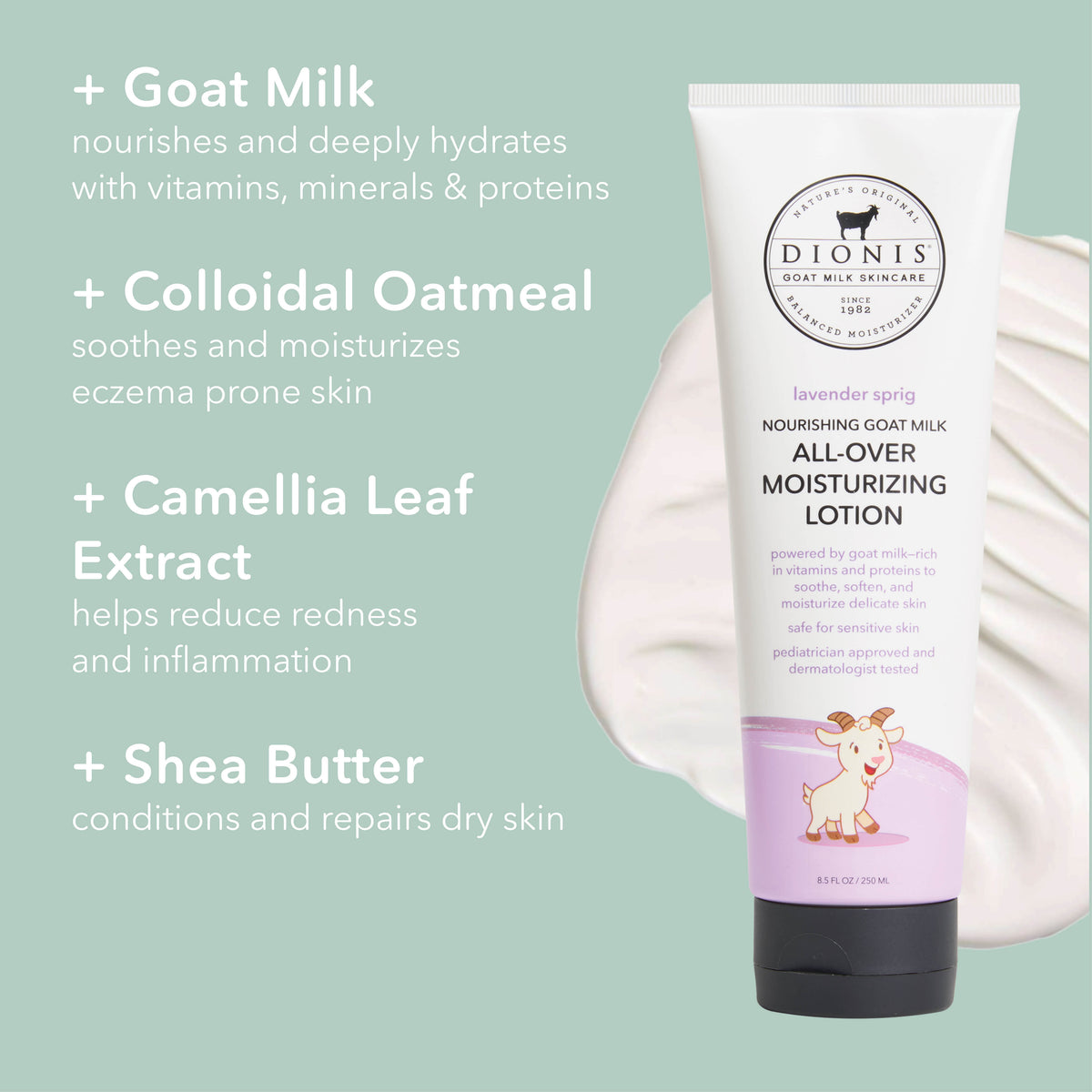 Dionis Baby All-Over Moisturizing Lotion, Lavender Sprig

Ingredient Highlights
+ Goat Milk: Nourishes and deeply hydrates with vitamins, minerals & proteins.

+ Colloidal Oatmeal: Soothes and moisturizes eczema prone skin.

+ Camellia Leaf Extract: Helps reduce redness and inflammation.

+ Shea Butter: Conditions and repairs dry skin.