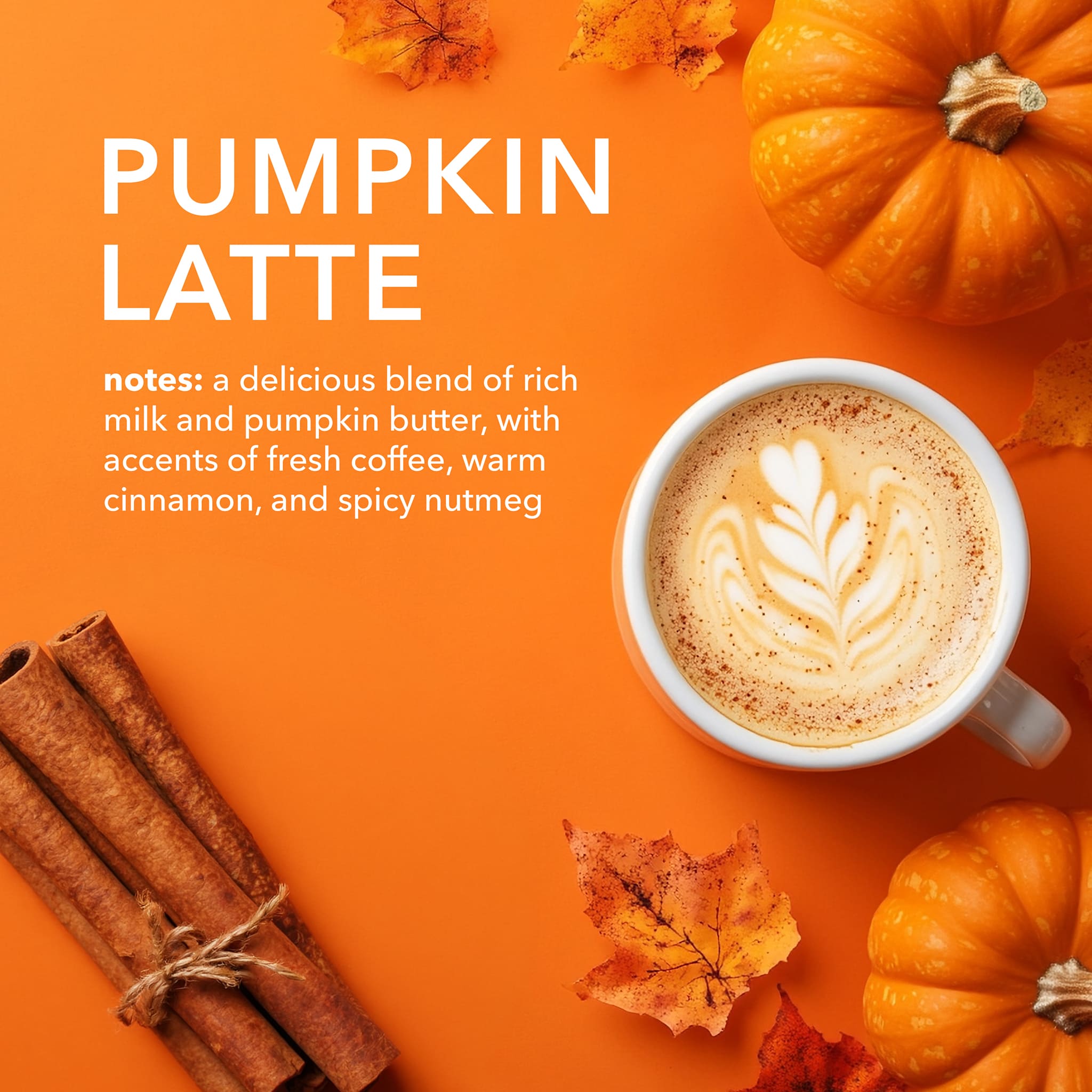 Pumpkin Latte Flavor Notes: A delicious blend of rich milk and creamy butter followed by the intoxicating scent of coffee, decadent pumpkin, cinnamon, and nutmeg